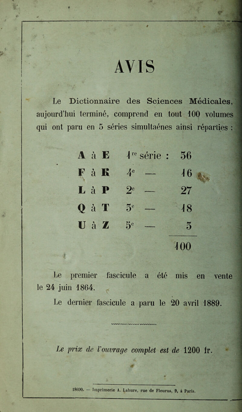 AVIS i i Le Dictionnaire des Sciences Médicales, ■ aujourd’hui terminé, comprend en tout 100 volumes qui ont paru en 5 séries simultaénes ainsi réparties : 1 ' A à E 4re série : 36 F à K 4e ^6 L à P 2e 27 Q à T 5e — 48 U à Z 5e — 3 - - 400 premier fascicule a été mis en vente le 24 juin 1864. t Le dernier fascicule a paru le 20 avril 1889. Le prix de l'ouvrage complet est de 1200 fr. 0' 4