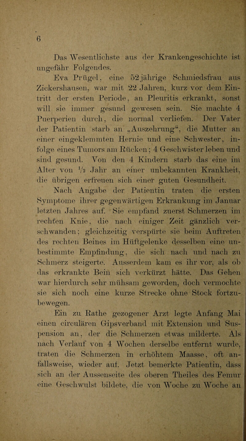 Das Wesentlichste aus der Krankengeschichte ist ungefähr Folgendes. Eva Prügel, eine 52jährige Schmiedsfrau aus Zickershausen, war mit 22 Jahren, kurz vor dem Ein¬ tritt der ersten Periode , an Pleuritis erkrankt, sonst will sie immer gesund gewesen sein. Sie machte 4 Puerperien durch, die normal verliefen. Der Vater der Patientin starb an „Auszehrung“, die Mutter an einer eingeklemmten Hernie und eine Schwester, in¬ folge eines Tumors am Kücken; 4 Geschwister leben und sind gesund. Von den 4 Kindern starb das eine im Alter von Y2 Jahr an einer unbekannten Krankheit, die übrigen erfreuen sich einer guten Gesundheit. Nach Angabe der Patientin traten die ersten Symptome ihrer gegenwärtigen Erkrankung im Januar letzten Jahres auf. Sie empfand zuerst Schmerzen im rechten Knie, die nach einiger Zeit gänzlich ver¬ schwanden; gleichzeitig verspürte sie beim Auftreten des rechten Beines im Hüftgelenke desselben eine un¬ bestimmte Empfindung, die sich nach und nach zu Schmerz steigerte. Ausserdem kam es ihr vor, als ob das erkrankte Bein sich verkürzt hätte. Das Gehen war hierdurch sehr mühsam geworden, doch vermochte sie sich noch eine kurze Strecke ohne Stock fortzu¬ bewegen. Ein zu Ratlie gezogener Arzt legte Anfang Mai einen circulären Gipsverband mit Extension und Sus¬ pension an, der die Schmerzen etwas milderte. Als nach Verlauf von 4 Wochen derselbe entfernt wurde, traten die Schmerzen in erhöhtem Maasse, oft an¬ fallsweise, wieder auf. Jetzt bemerkte Patientin, dass sich an der Aussenseite des oberen Theiles des Femur eine Geschwulst bildete, die von Woche zu Woche an