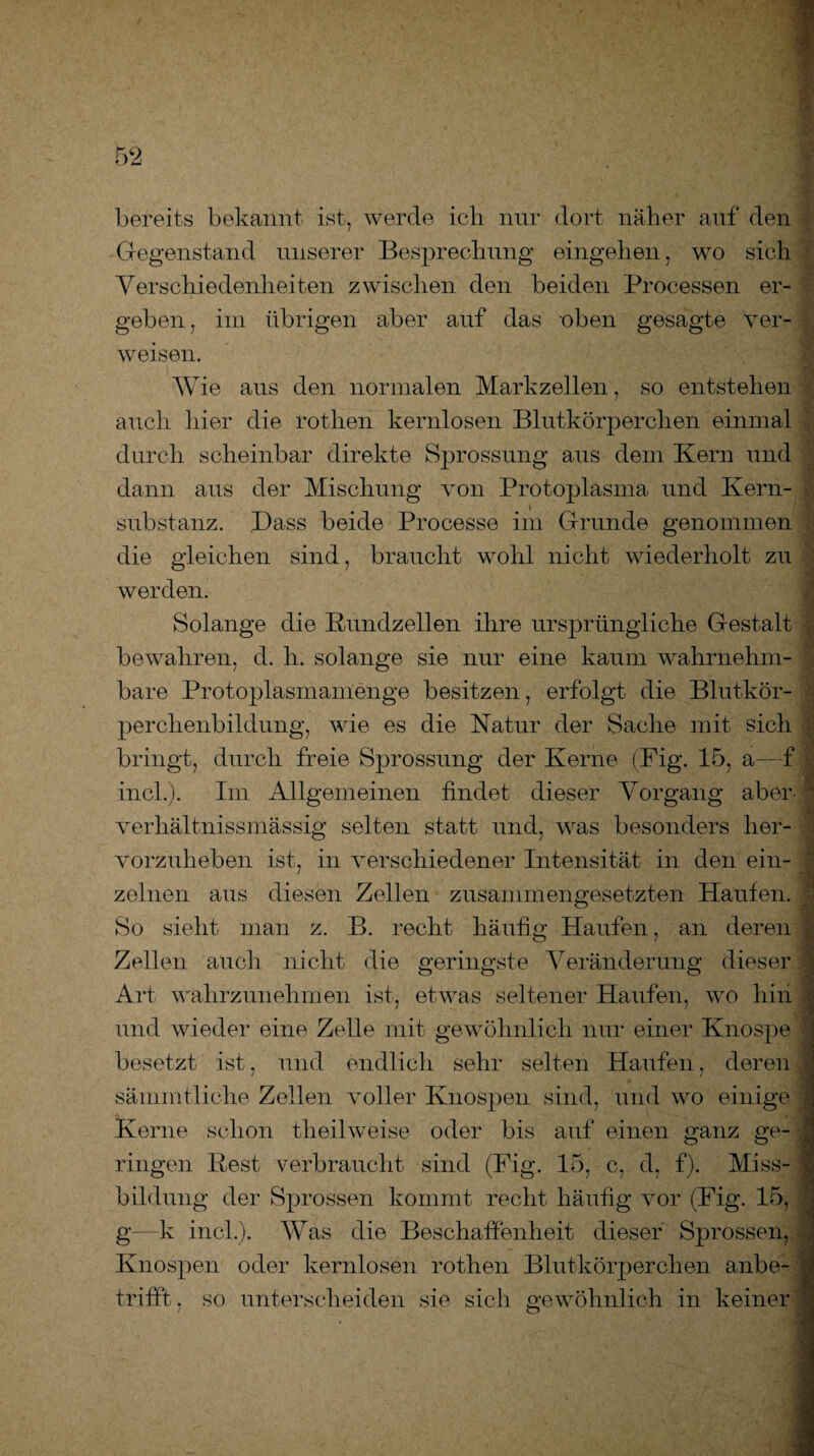 bereits bekannt ist, werde ich nur dort naher auf den Gegenstand unserer Besprechung eingehen, wo sich Verschiedenheiten zwischen den beiden Processen er¬ geben , im übrigen aber auf das oben gesagte ver¬ weisen. Wie aus den normalen Markzellen, so entstehen auch hier die rothen kernlosen Blutkörperchen einmal durch scheinbar direkte Sprossung aus dem Kern und dann aus der Mischung von Protoplasma und Kern¬ substanz. Dass beide Processe im Grunde genommen die gleichen sind, braucht wohl nicht wiederholt zu werden. Solange die Rundzellen ihre ursprüngliche Gestalt bewahren, d. h. solange sie nur eine kaum wahrnehm¬ bare Protoplasmamenge besitzen, erfolgt die Blutkör¬ perchenbildung, wie es die Natur der Sache mit sich bringt, durch freie Sprossung der Kerne (Fig. 15, a—f incl.). Im Allgemeinen findet dieser Vorgang aber- verhältnissmässig selten statt und, was besonders her¬ vorzuheben ist, in verschiedener Intensität in den ein¬ zelnen aus diesen Zellen zusammengesetzten Haufen. So sieht man z. B. recht häufig Haufen, an deren . Zellen auch nicht die geringste Veränderung dieser Art wahrzunehmen ist, etwas seltener Haufen, wo hin und wieder eine Zelle mit gewöhnlich nur einer Knospe - besetzt ist, und endlich sehr selten Haufen, deren } sämmtliche Zellen voller Knospen sind, und wo einige j Kerne schon tli eil weise oder bis auf einen ganz ge- . ringen Rest verbraucht sind (Fig. 15, c, d, f). Miss¬ bildung der Sprossen kommt recht häufig vor (Fig. 15, g—k incl.). Was die Beschaffenheit dieser Sprossen, Knospen oder kernlosen rothen Blutkörperchen anbe- j -..£fc-v]ir