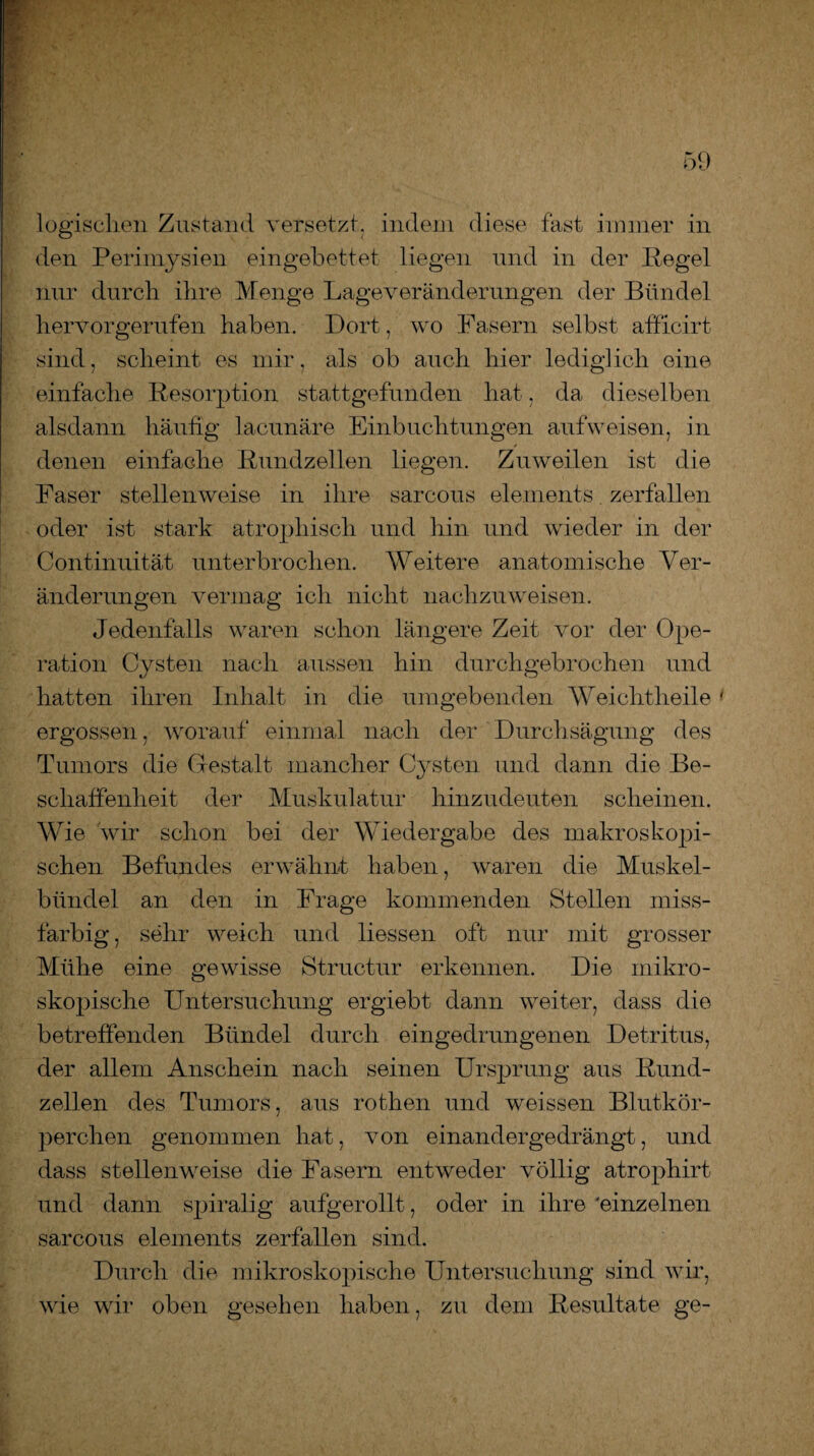 logischen Zustand versetzt, indem diese fast immer in den Perimysien eingebettet liegen und in der Pegel nur durch ihre Menge Lageveränderungen der Bündel hervorgerufen haben. Dort, wo Fasern selbst afficirt sind, scheint es mir, als ob auch hier lediglich eine einfache Resorption stattgefunden hat, da dieselben alsdann häufig lacunäre Einbuchtungen auf weisen, in denen einfache Rundzellen liegen. Zuweilen ist die Faser stellenweise in ihre sarcous elements zerfallen oder ist stark atrophisch und hin und wieder in der Continuität unterbrochen. Weitere anatomische Ver¬ änderungen vermag ich nicht nachzuweisen. Jedenfalls waren schon längere Zeit vor der Ope¬ ration Cysten nach aussen hin durchgebrochen und hatten ihren Inhalt in die umgebenden Weichtheile' ergossen, worauf einmal nach der Durchsägung des Tumors die Gestalt mancher Cysten und dann die Be¬ schaffenheit der Muskulatur hinzudeuten scheinen. Wie wir schon bei der Wiedergabe des makroskopi¬ schen Befundes erwähnt haben, waren die Muskel¬ bündel an den in Frage kommenden Stellen miss- farbig , sehr weich und Hessen oft nur mit grosser Mühe eine gewisse Structur erkennen. Die mikro¬ skopische Untersuchung ergiebt dann weiter, dass die betreffenden Bündel durch eingedrungenen Detritus, der allem Anschein nach seinen Ursprung aus Rund¬ zellen des Tumors, aus rothen und weissen Blutkör¬ perchen genommen hat, von einandergedrängt, und dass stellenweise die Fasern entweder völlig atrophirt und dann spiralig aufgerollt, oder in ihre 'einzelnen sarcous elements zerfallen sind. Durch die mikroskopische Untersuchung sind wir, wie wir oben gesehen haben, zu dem Resultate ge-