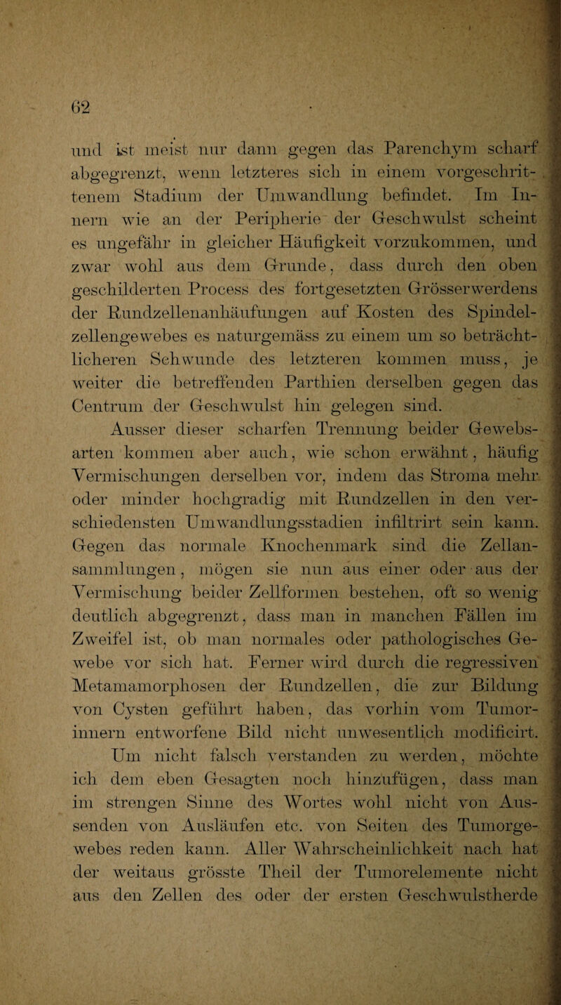 und ist meist nur dann gegen das Parenchym scharf abgegrenzt, wenn letzteres sich in einem vorgesclirit- . tenem Stadium der Umwandlung befindet. Im In¬ nern wie an der Peripherie der Geschwulst scheint es ungefähr in gleicher Häufigkeit vorzukommen, und zwar wohl aus dem Grunde, dass durch den oben geschilderten Process des fortgesetzten Grösserwerdens der Rundzellenanhäufungen auf Kosten des Spindel¬ zellengewebes es naturgemäss zu einem um so beträcht¬ licheren Schwunde des letzteren kommen muss, je weiter die betreffenden Parthien derselben gegen das Centrum der Geschwulst hin gelegen sind. Ausser dieser scharfen Trennung beider Gewebs- arten kommen aber auch, wie schon erwähnt, häufig Vermischungen derselben vor, indem das Stroma mehr oder minder hochgradig mit Rundzellen in den ver¬ schiedensten Umwandlungsstadien infiltrirt sein kann. Gegen das normale Knochenmark sind die Zellan¬ sammlungen, mögen sie nun aus einer oder aus der Vermischung beider Zellformen bestehen, oft so wenig deutlich abgegrenzt, dass man in manchen Fällen im Zweifel ist, ob man normales oder pathologisches Ge¬ webe vor sich hat. Ferner wird durch die regressiven Metamamorphosen der Rundzellen, die zur Bildung von Cysten geführt haben, das vorhin vom Tumor- innern entworfene Bild nicht unwesentlich modificirt. Um nicht falsch verstanden zu werden, möchte ich dem eben Gesagten noch hinzufügen, dass man im strengen Sinne des Wortes wohl nicht von Aus¬ senden von Ausläufen etc. von Seiten des Tuinorge- webes reden kann. Aller Wahrscheinlichkeit nach hat der weitaus grösste Theil der Tumorelemente nicht aus den Zellen des oder der ersten Geschwulstherde