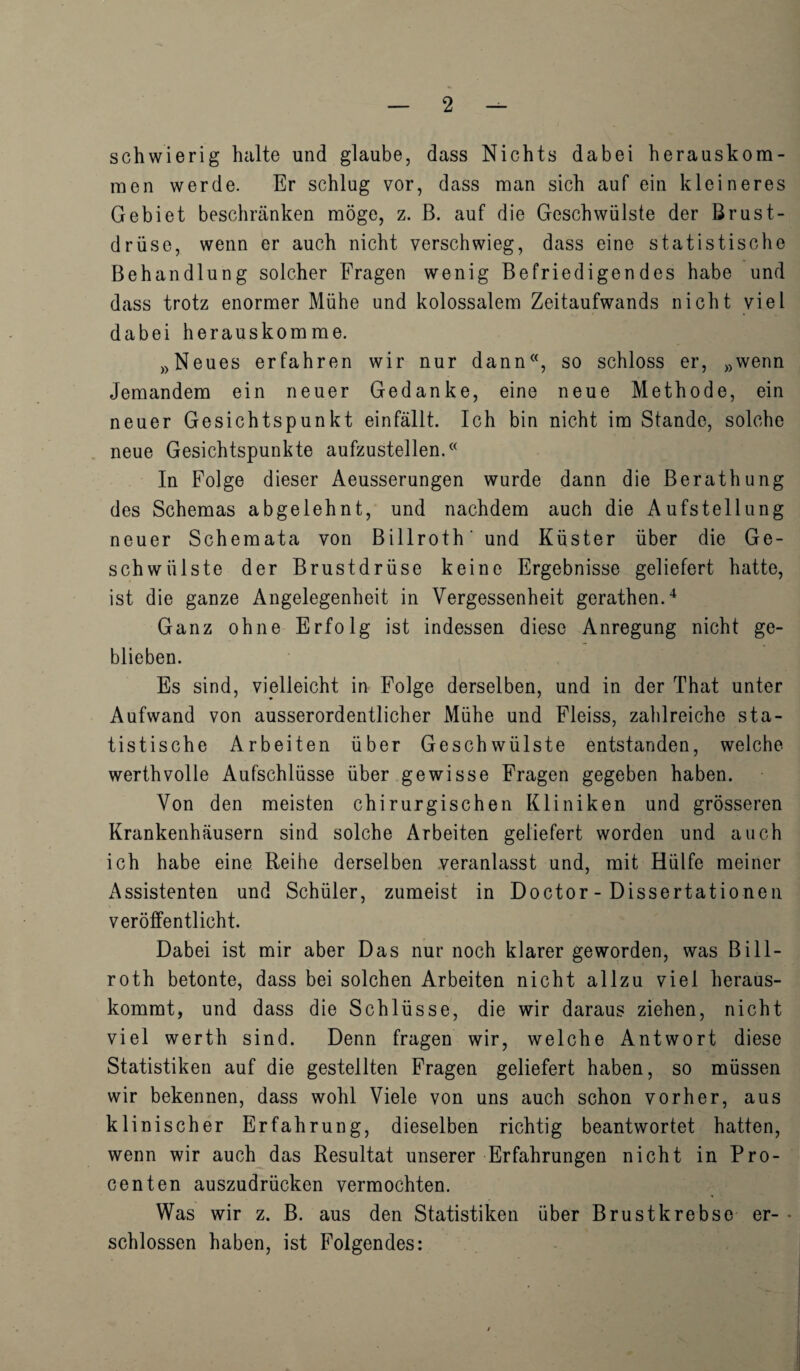 schwierig halte und glaube, dass Nichts dabei herauskom- raen werde. Er schlug vor, dass man sich auf ein kleineres Gebiet beschranken moge, z. B. auf die Geschwiilste der Brust- driisc, wenn er auch nicht verschwieg, dass eine statistische Behan dlung solcher Fragen we nig Befriedigendes habe und dass trotz enormer Miihe und kolossalem Zeitaufwands nicht viel dabei herauskomme. wNeues erfahren wir nur dann<(, so schloss er, »wenn Jeraandem ein neuer Gedanke, eine neue Methode, ein neuer Gesichtspunkt einfallt. Ich bin nicht im Stande, solche neue Gesichtspunkte aufzustellen.<( In Folge dieser Aeusserungen wurde dann die Berathung des Schemas abgelehnt, und nachdem auch die Aufsteliung neuer Schemata yon Billroth' und Kuster liber die Ge- schwiilste der Brustdriise keine Ergebnisse geliefert hatte, ist die ganze Angelegenheit in Vergessenheit gerathen.4 Ganz ohne Erfolg ist indessen diese Anregung nicht ge- blieben. Es sind, vielieicht in Folge derselben, und in der That unter Aufwand von ausserordentlicher Miihe und Fleiss, zahlreiche sta¬ tistische Arbeiten iiber Geschwiilste entstanden, welche werthvoile Aufschliisse iiber gewisse Fragen gegeben haben. Von den meisten chirurgischen Kliniken und grosseren Krankenhausern sind solche Arbeiten geliefert worden und auch ich habe eine Reihe derselben veranlasst und, mit Hiilfe meiner Assistenten und Schuler, zumeist in Doctor - Dissertationen veroffentlicht. Dabei ist mir aber Das nur noch klarer geworden, was Bill¬ roth betonte, dass bei solchen Arbeiten nicht allzu viel heraus- kommt, und dass die Schliisse, die wir daraus ziehen, nicht viel werth sind. Denn fragen wir, welche Antwort diese Statistiken auf die gestellten Fragen geliefert haben, so miissen wir bekennen, dass wohl Viele von uns auch schon vorher, aus klinischer Erfahrung, dieselben richtig beantwortet batten, wenn wir auch das Resultat unserer Erfahrungen nicht in Pro- centen auszudriicken vermochten. Was wir z. B. aus den Statistiken iiber Brustkrebse er- • schlossen haben, ist Folgendes: