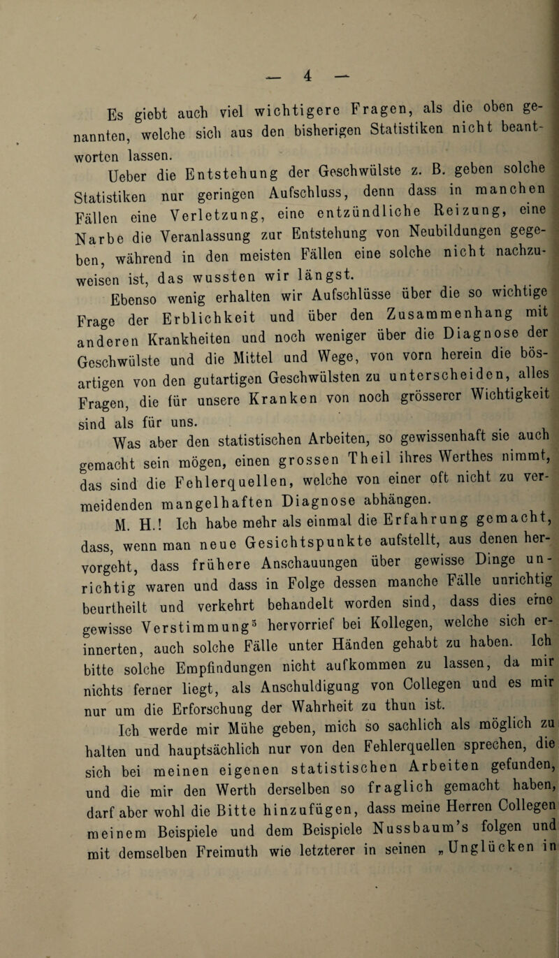 / — 4 — Es giebt auch viel wichtigere Fragen, als die oben ge- nannten, welche sicb aus den bisherigen Statistiken nicbt beant- j worten lassen. Ueber die Entstehung der Geschwiilste z. B. geben solche Statistiken nnr geringen Aufschluss, denn dass in manchen j Fallen eine Verletzung, eine entziindliche Reizung, eine Narbe die Veranlassung zur Entstehung von Neubildungen gege- ben, wahrend in den meisten Fallen eine solche nicbt nachzu- weisen ist, das wussten wir langst. Ebenso wenig erhalten wir Aufschliisse iiber die so wichtige Frage der Erblichkeit und iiber den Zusammenhang mit anderen Krankheiten und noch weniger iiber die Diagnose der Geschwiilste und die Mittel und Wege, von vorn herein die bos- artigen von den gutartigen Geschwiilsten zu unterscheiden, alles Fragen, die tur unsere Kranken von noch grosserer Wichtigkeit sind als fur uns. . Was aber den statistischen Arbeiten, so gewissenhaft sie auch gemacht sein mogen, einen grossen Theil ihres Werthes mramt, das sind die Fehlerquellen, welche von einer oft nicht zu ver- meidenden mangelhaften Diagnose abhangen. M. H.! Ich habe mehr als einmal die Erfahrung gemacht, dass, wenn man neue Gesichtspunkte aufstellt, aus denen her- vorgeht, dass friihere Anschauungen iiber gewisse Dinge un- r ich tig waren und dass in Folge dessen manche Falle unrichtig beurtheilt und verkehrt behandelt worden sind, dass dies erne gewisse Verstimmung3 hervorrief bei Kollegen, welche sich er- innerten, auch solche Falle unter Handen gehabt zu haben. Ich bitte solche Empfindungen nicht aufkommen zu lassen, da mir nichts ferner liegt, als Anschuldigung von Collegen und es mir nur um die Erforschung der Wahrheit zu thun ist. Ich werde mir Miihe geben, mich so sachlich als moglich zu halten und hauptsachlich nur von den Fehlerquellen sprechen, die sich bei meinen eigenen statistischen Arbeiten gefunden, und die mir den Werth derselben so fraglich gemacht haben, darf aber wohl die Bitte hinzufiigen, dass meine Herren Collegen meinem Beispiele und dem Beispiele Nussbaum s folgen und mit demselben Freimuth wie letzterer in seinen „Ungliicken in