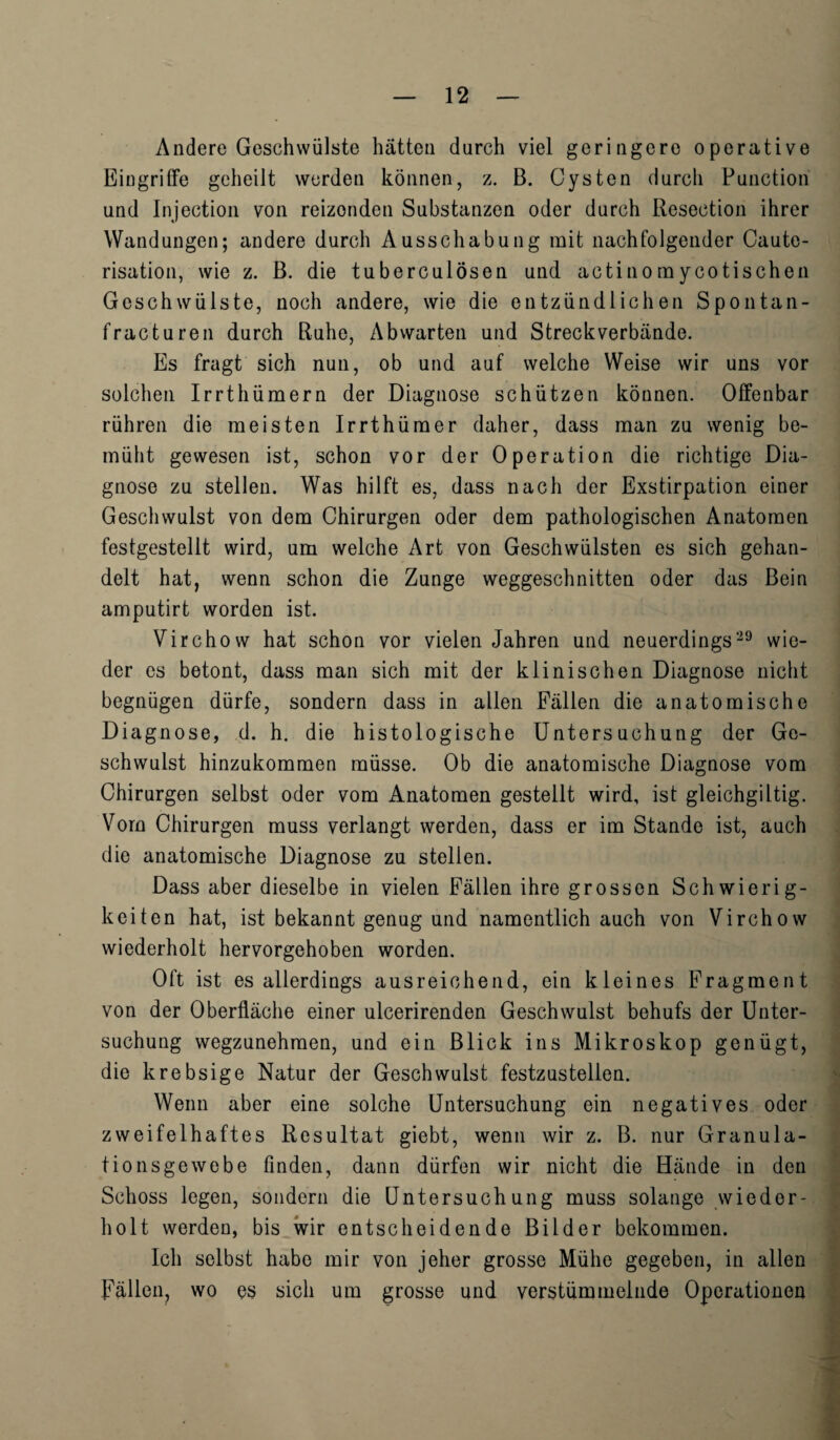 Andere Geschwiilste batten durch viel geringere operative Eingrifife geheilt werden konnen, z. B. Cysten durch Function und Injection von reizonden Substanzen oder durch Resection ihrer Wand ungen; andere durch Ausschabung mit nachfolgender Caute¬ risation, wie z. B. die tuberculosen und actinomycotischen Geschwiilste, noch andere, wie die entziindlichen Spontan- fracturen durch Ruhe, Abwarten und Streckverbande. Es fragt sich nun, ob und auf welche Weise wir uns vor solchen Irrthiimern der Diagnose schiitzen kbunen. OfFenbar riihren die meisten Irrthiimer daher, dass man zu wenig be- miiht gewesen ist, schon vor der Operation die richtige Dia¬ gnose zu stellen. Was hilft es, dass nach der Exstirpation einer Geschwulst von dem Chirurgen oder dem pathologischen Anatomen festgestellt wird, um welche Art von Geschwiilsten es sich gehan- delt hat, wenn schon die Zunge weggeschnitten oder das Bein amputirt worden ist. Virchow hat schon vor vielen Jahren und neuerdings29 win¬ der es betont, dass man sich mit der klinischen Diagnose nicht begniigen diirfe, sondern dass in alien Fallen die anatomische Diagnose, d. h. die histologische Untersuchung der Ge¬ schwulst hinzukommen miisse. Ob die anatomische Diagnose vom Chirurgen selbst oder vom Anatomen gesteilt wird, ist gleichgiltig. Vom Chirurgen muss verlangt werden, dass er im Stande ist, auch die anatomische Diagnose zu stellen. Dass aber dieselbe in vielen Fallen ihre grossen Schwierig- keiten hat, ist bekannt genug und namentlich auch von Virchow wiederholt hervorgehoben worden. Oft ist es allerdings ausreiohend, ein kleines Fragment von der Oberflache einer ulcerirenden Geschwulst behufs der Unter¬ suchung wegzunehmen, und ein Blick ins Mikroskop geniigt, die krebsige Natur der Geschwulst festzustellen. Wenn aber eine solche Untersuchung ein negatives oder zweifelhaftes Resultat giebt, wenn wir z. B. nur Granula- tionsgewebe linden, dann diirfen wir nicht die Hande in den Schoss legen, sondern die Untersuchung muss solange wiedor- holt werden, bis wir entscheidende Bilder bekommen. Ich selbst habe mir von jeher grosse Miihe gegeben, in alien Fallen, wo es sich um grosse und verstiimmeinde Operationen