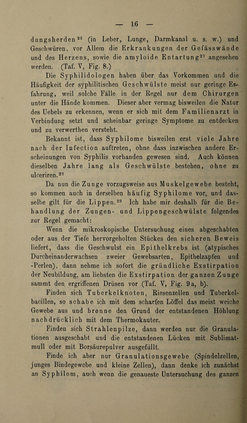 dungsherden26 (in Leber, Lunge, Darmkanal u. s. w.) und Geschwiiren, vor Allera die Erkrankungen der Gefasswande und des Herzens, sowie die amyloide Entartung21 angesehen werden. (Taf. V, Fig. 8.) Die Syphilidologen haben iiber das Vorkommen und die Haufigkeit der syphilitischen Geschwiilste meist nur geringe Er- fahrung, weil solche Falle in der Regel nur dene Chirurgen unter die Hande koramen. Dieser aber vermag bisweilen die Natur des Uebels zu erkennen, wenn er sick mit dem Familienarzt in Verbindung setzt und scheinbar geringe Symptome zu entdecken und zu verwerthen versteht. Bekannt ist, dass Syphilome bisweilen erst viele Jahre nach der Infection auftreten, ohne dass inzwischen andere Er- scheinungen von Syphilis vorhanden gewesen sind. Auch konnen dieselben Jahre lang als Geschwiilste bestehen, ohne zu ulceriren.28 Da nun die Zunge vorzugsweise aus Muskelgewebe besteht, so koramen auch in derselben haufig Syphilome vor, und das- selbe gilt fur die Lippen.29 Ich habe mir deshalb fur die Be- handlung der Zungen- und Lippengeschwiilste folgendes zur Regel gemacht: Wenn die mikroskopische Untersuchung eines abgeschabten oder aus der Tiefe hervorgeholten Stiickes den sicheren Beweis liefert, dass die Geschwulst ein E pith elk rebs ist (atypisches Durcheinanderwachsen zweier Gewebsarten, Epithelzapfen und -Perlen), dann nehme ich sofort die griindliche Exstirpation der Neubildung, am liebsten die Exstirpation der ganzen Zunge sammt den ergriffenen Driisen vor (Taf. V, Fig. 9 a, b). Finden sich Tuberkelknoten, Riesenzellen und Tuberkel- bacillen, so schabe ich mit dem scharfen Loffel das meist weiche Gewebe aus und brenne den Grund der entstandenen Hohlung nachdriicklich mit dem Thermokauter. Finden sich Strahlenpilze, dann werden nur die Granula- tionen ausgeschabt und die entstandenen Liicken mit Sublimat- mull oder mit Borsaurepulver ausgefiillt. Finde ich aber nur Granulationsgewebe (Spindelzellen, junges Bindegewebe und kleine Zellen), dann denke ich zunachst an Syphilom, auch wenn die genaueste Untersuchung des ganzen