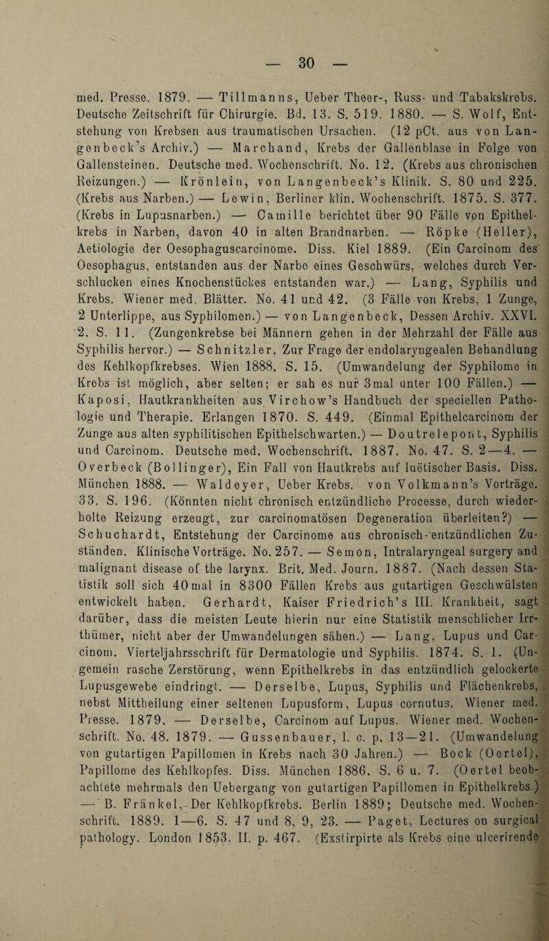med. Presse. 1879. — Tillmanns, Ueber Theer-, Russ- und Tabakskrobs. Deutsche Zeitschrift fiir Chirurgie. Bd. 13. S. 519. 1880. — S. Wolf, Ent- stehung von Krebsen aus traumatischen Ursachen. (12 pCt. aus von Lan- genbeck’s Archiv.) — Marchand, Krebs der Gallenblase in Folge von Gallensteinen. Deutsche med. Wochenschrift. No. 12. (Krebs aus chronischen Reizungen.) — Kronlein, von Langenbeck’s Klinik. S. 80 und 225. (Krebs aus Narben.) — Lewin, Berliner klin. Wochenschrift. 1875. S. 377. (Krebs in Lupusnarben.) — Camille berichtet iiber 90 Falle von Epithel- krebs in Narben, davon 40 in alten Brandnarben. — Ropke (Heller), Aetiologie der Oesophaguscarcinome. Diss. Kiel 1889. (Ein Carcinom des Oesophagus, entstanden aus der Narbo eines Geschwiirs, welches durch Ver- schlucken eines Knochenstiickes entstanden war.) — Lang, Syphilis und Krebs. Wiener med. Blatter. No. 41 und 42. (3 Falle von Krebs, 1 Zunge, 2 Unterlippe, aus Syphilomen.) — von Langenbeck, Dessen Archiv. XXVI. 2. S. 11. (Zungenkrebse bei Mannern gehen in der Mehrzahl der Falle aus Syphilis hervor.) — Schnitzler, Zur Frage der endolaryngealen Behandlung des Kehlkopfkrebses. Wien 1888. S. 15. (Umwandelung der Syphilome in Krebs ist moglich, aber selten; er sah es nur 3mal unter 100 Fallen.) — Kaposi, Hautkrankheiten aus Virchow’s Handbuch der speciellen Patho- logie und Therapie. Erlangen 1870. S. 449. (Einmal Epithelcarcinom der Zunge aus alten syphilitischen Epithelschwarten.) — Doutrelepon t, Syphilis und Carcinom. Deutsche med. Wochenschrift. 1887. No. 47. S. 2 — 4. — Overbeck (Bollinger), Ein Fall von Hautkrebs auf luetischer Basis. Diss. Munchen 1888. — Waldeyer, Ueber Krebs, von Vollrmann’s Vortrage. 33. S. 196. (Konnten nicht chronisch entzundliche Processe, durch wieder- holte Reizung erzeugt, zur carcinomatosen Degeneration iiberleiten?) — Schuchardt, Entstehung der Carcinome aus chronisch-entziindlichen Zu- standen. Klinische Vortrage. No. 257. — Sernon, Intralaryngeal surgery and malignant disease of the larynx. Brit. Med. Journ. 1887. (Nach dessen Sta- tistik soli sich 40mal in 8300 Fallen Krebs aus gutartigen Geschwiilsten entwickelt haben. Gerhardt, Kaiser Friedrich’s III. Krankheit, sagt dariiber, dass die meisten Leute hierin nur eine Statistik menschlicher lrr- thiimer, nicht aber der Umwandelungen sahen.) — Lang, Lupus und Car- cinom. Vierteljahrsschrift fiir Dermatologie und Syphilis. 1874. S. 1. (Un- gemein rasche Zerstorung, wenn Epithelkrebs in das entziindlich gelockerte Lupusgewebe eindringt. — Derselbe, Lupus, Syphilis und Flachenkrebs, nebst Mittheilung einer seltenen Lupusform, Lupus cornutus. Wiener med. Presse. 1879. — Derselbe, Carcinom auf Lupus. Wiener med. Wochen¬ schrift. No. 48. 1879. — Gussenbauer, 1. c. p. 13 — 21. (Umwandelung von gutartigen Papillomen in Krebs nach 30 Jahren.) — Bock (Oertel), Papillome des Kehlkopfes. Diss. Munchen 1886. S. 6 u. 7. (Oertel beob- achtete mehrmals den Uebergang von gutartigen Papillomen in Epithelkrebs.) — B. Frankel, Der Kehlkopfkrebs. Berlin 1889; Deutsche med. Wochen¬ schrift. 1889. 1—6. S. 47 und 8, 9, 23. — Paget, Lectures on surgical pathology. London 1853. II. p. 467. (Exstirpirte als Krebs eine ulcerirendo