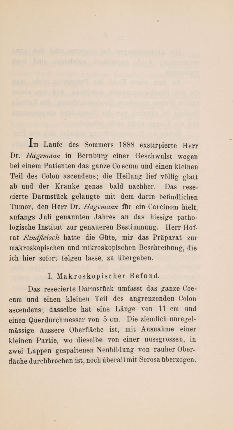 Im Laufe des Sommers 1888 exstirpierte Herr Dr. Hagemann in Bernburg einer Geschwulst wegen bei einem Patienten das ganze Coecum und einen kleinen Teil des Colon ascendens; die Heilung lief völlig glatt ab und der Kranke genas bald nachher. Das rese- cierte Darmstück gelangte mit dem darin befindlichen Tumor, den Herr Dr. Hagemann für ein Carcinom hielt, anfangs Juli genannten Jahres an das hiesige patho¬ logische Institut zur genaueren Bestimmung. Herr Hof¬ rat Rindfleisch hatte die Güte, mir das Präparat zur makroskopischen und mikroskopischen Beschreibung, die ich hier sofort folgen lasse, zu übergeben. I. Makroskopischer Befund. Das resecierte Darmstück umfasst das ganze Coe¬ cum und einen kleinen Teil des angrenzenden Colon ascendens; dasselbe hat eine Länge von 11 cm und einen Querdurchmesser von 5 cm. Die ziemlich unregel¬ mässige äussere Oberfläche ist, mit Ausnahme einer kleinen Partie, wo dieselbe von einer nussgrossen, in zwei Lappen gespaltenen Neubildung von rauher Ober¬ fläche durchbrochen ist, noch überall mit Serosa überzogen.