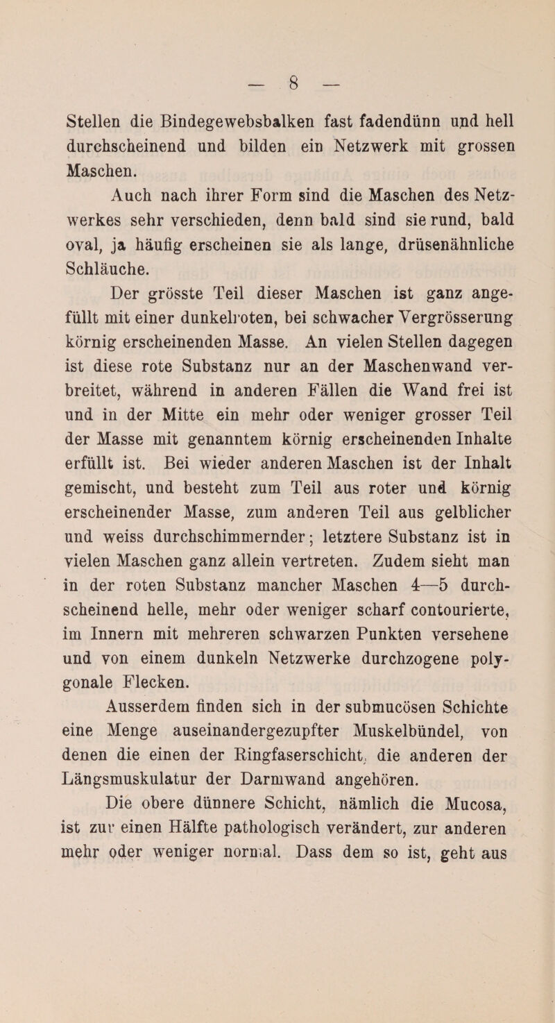 Stellen die Bindegewebsbalken fast fadendünn und hell durchscheinend und bilden ein Netzwerk mit grossen Maschen. Auch nach ihrer Form sind die Maschen des Netz¬ werkes sehr verschieden, denn bald sind sie rund, bald oval, ja häufig erscheinen sie als lange, drüsenähnliche Schläuche. Der grösste Teil dieser Maschen ist ganz ange¬ füllt mit einer dunkelroten, bei schwacher Vergrösserung körnig erscheinenden Masse. An vielen Stellen dagegen ist diese rote Substanz nur an der Maschenwand ver¬ breitet, während in anderen Fällen die Wand frei ist und in der Mitte ein mehr oder weniger grosser Teil der Masse mit genanntem körnig erscheinenden Inhalte erfüllt ist. Bei wieder anderen Maschen ist der Inhalt gemischt, und besteht zum Teil aus roter und körnig erscheinender Masse, zum anderen Teil aus gelblicher und weiss durchschimmernder; letztere Substanz ist in vielen Maschen ganz allein vertreten. Zudem sieht man in der roten Substanz mancher Maschen 4—5 durch¬ scheinend helle, mehr oder weniger scharf contourierte, im Innern mit mehreren schwarzen Punkten versehene und von einem dunkeln Netzwerke durchzogene poly¬ gonale Flecken. Ausserdem finden sich in der submucösen Schichte eine Menge auseinandergezupfter Muskelbündel, von denen die einen der Bingfaserschicht die anderen der Längsmuskulatur der Darmwand angehören. Die obere dünnere Schicht, nämlich die Mucosa, ist zur einen Hälfte pathologisch verändert, zur anderen mehr oder weniger normal. Dass dem so ist, geht aus