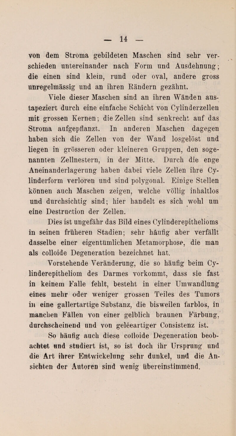 von dem Stroma gebildeten Maschen sind sehr ver¬ schieden untereinander nach Form und Ausdehnung; die einen sind klein, rund oder oval, andere gross unregelmässig und an ihren Kändern gezähnt. Viele dieser Maschen sind an ihren Wänden aus¬ tapeziert durch eine einfache Schicht von Cylinderzellen mit grossen Kernen; die Zellen sind senkrecht auf das Stroma aufgepflanzt. In anderen Maschen dagegen haben sich die Zellen von der Wand losgelöst und liegen in grösseren oder kleineren Gruppen, den soge¬ nannten Zellnestern, in der Mitte. Durch die enge Aneinanderlagerung haben dabei viele Zellen ihre Cy- linderform verloren und sind polygonal. Einige Stellen können auch Maschen zeigen, welche völlig inhaltlos und durchsichtig sind; hier handelt es sich wohl um eine Destruction der Zellen. Dies ist ungefähr das Bild eines Cylinderepithelioms in seinen früheren Stadien; sehr häufig aber verfällt dasselbe einer eigentümlichen Metamorphose, die man als colloide Degeneration bezeichnet hat. Vorstehende Veränderung, die so häufig beim Cy- linderepitheliom des Darmes vorkommt, dass sie fast in keinem Falle fehlt, besteht in einer Umwandlung eines mehr oder weniger grossen Teiles des Tumors in eine gallertartige Substanz, die bisweilen farblos, in manchen Fällen von einer gelblich braunen Färbung, durchscheinend und von geleeartiger Consistenz ist. So häufig auch diese colloide Degeneration beob¬ achtet und studiert ist, so ist doch ihr Ursprung und die Art ihrer Entwickelung sehr dunkel, und die An¬ sichten der Autoren sind wenig übereinstimmend.