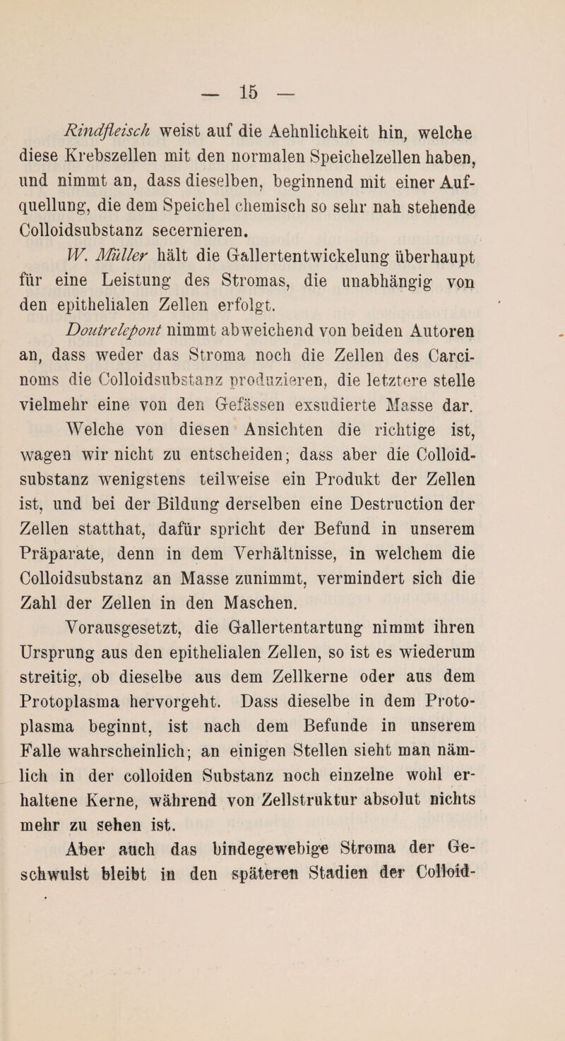 Rindfleisch weist auf die Aehnlichkeit hin, welche diese Krebszellen mit den normalen Speichelzellen haben, und nimmt an, dass dieselben, beginnend mit einer Auf¬ quellung, die dem Speichel chemisch so sehr nah stehende Colloidsubstanz secernieren. W. Müller hält die Gallertentwickelung überhaupt für eine Leistung des Stromas, die unabhängig von den epithelialen Zellen erfolgt. Doutrelepont nimmt abweichend von beiden Autoren an, dass weder das Stroma noch die Zellen des Carci- noms die Colloidsubstanz produzieren, die letztere stelle vielmehr eine von den Gefässen exsudierte Masse dar. Welche von diesen Ansichten die richtige ist, wagen wir nicht zu entscheiden; dass aber die Colloid¬ substanz wenigstens teilweise ein Produkt der Zellen ist, und bei der Bildung derselben eine Destruction der Zellen statthat, dafür spricht der Befund in unserem Präparate, denn in dem Verhältnisse, in welchem die Colloidsubstanz an Masse zunimmt, vermindert sich die Zahl der Zellen in den Maschen. Vorausgesetzt, die Gallertentartung nimmt ihren Ursprung aus den epithelialen Zellen, so ist es wiederum streitig, ob dieselbe aus dem Zellkerne oder aus dem Protoplasma hervorgeht. Dass dieselbe in dem Proto¬ plasma beginnt, ist nach dem Befunde in unserem Falle wahrscheinlich; an einigen Stellen sieht man näm¬ lich in der colloiden Substanz noch einzelne wohl er¬ haltene Kerne, während von Zellstruktur absolut nichts mehr zu sehen ist. Aber auch das bindegewebige Stroma der Ge¬ schwulst bleibt in den späteren Stadien der Colloid-