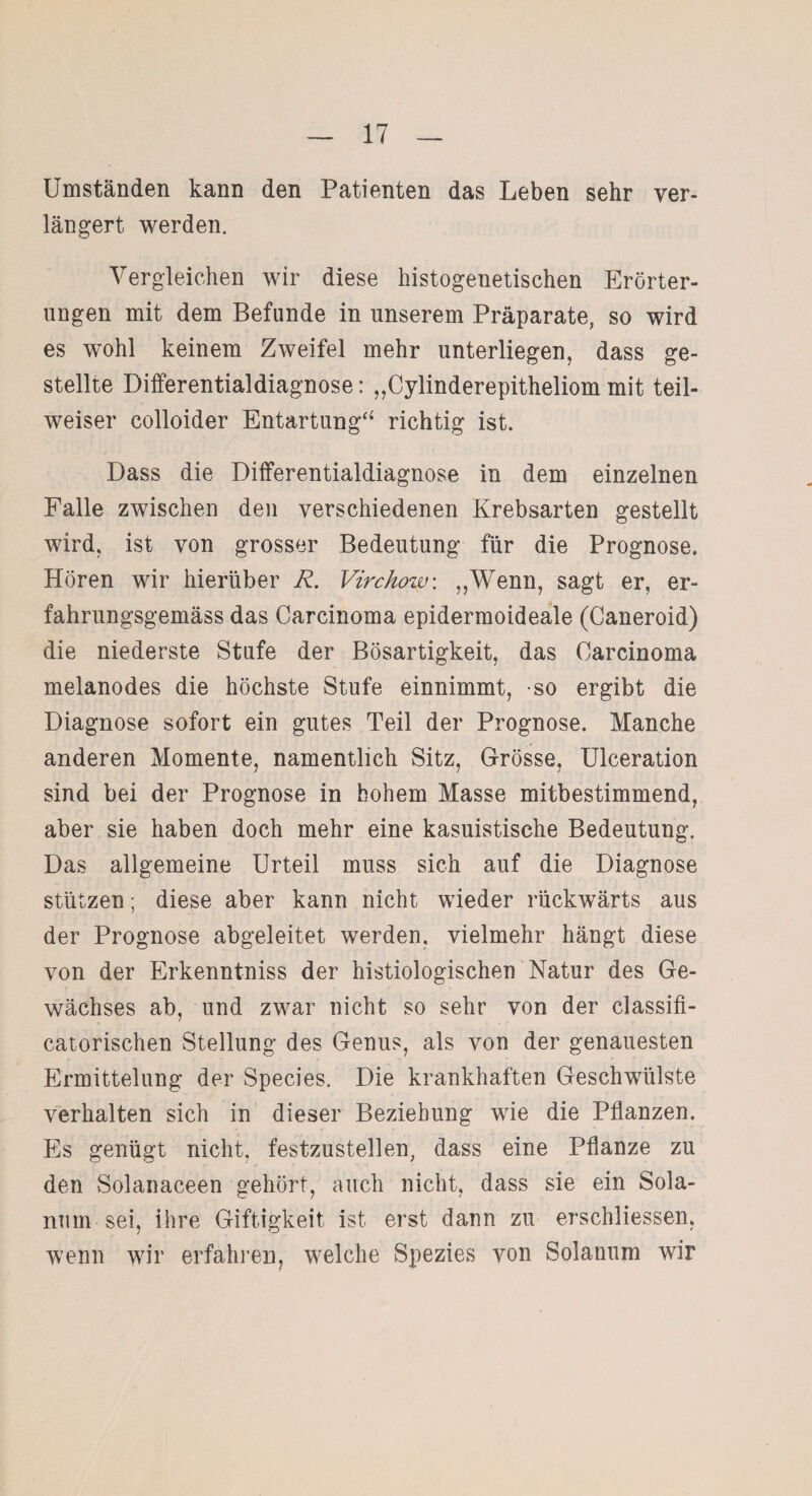 Umständen kann den Patienten das Leben sehr ver¬ längert werden. Vergleichen wir diese histogenetischen Erörter¬ ungen mit dem Befunde in unserem Präparate, so wird es wohl keinem Zweifel mehr unterliegen, dass ge¬ stellte Differentialdiagnose: „Cylinderepitheliom mit teil¬ weiser colloider Entartung“ richtig ist. Dass die Differentialdiagnose in dem einzelnen Falle zwischen den verschiedenen Krebsarten gestellt wird, ist von grosser Bedeutung für die Prognose. Hören wir hierüber R. Virchow: „Wenn, sagt er, er¬ fahr ungsgemäss das Carcinoma epidermoideale (Caneroid) die niederste Stufe der Bösartigkeit, das Carcinoma melanodes die höchste Stufe einnimmt, so ergibt die Diagnose sofort ein gutes Teil der Prognose. Manche anderen Momente, namentlich Sitz, Grösse, Ulceration sind bei der Prognose in bohem Masse mitbestimmend, aber sie haben doch mehr eine kasuistische Bedeutung. Das allgemeine Urteil muss sich auf die Diagnose stützen; diese aber kann nicht wieder rückwärts aus der Prognose abgeleitet werden, vielmehr hängt diese von der Erkenntniss der histiologischen Natur des Ge¬ wächses ab, und zwar nicht so sehr von der classifi- catorischen Stellung des Genus, als von der genauesten Ermittelung der Species. Die krankhaften Geschwülste verhalten sich in dieser Beziehung wie die Pflanzen. Es genügt nicht, festzustellen, dass eine Pflanze zu den Solanaceen gehört, auch nicht, dass sie ein Sola¬ num sei, ihre Giftigkeit ist erst dann zu erschliessen, wenn wir erfahren, welche Spezies von Solanum wir