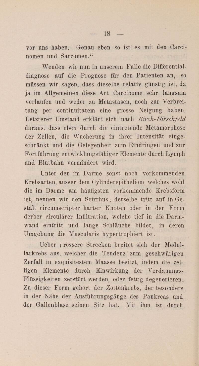 vor uns haben. Genau eben so ist es mit den Carci- nomen und Sarcomen.“ Weuden wir nun in unserem Falle die Differential¬ diagnose auf die Prognose für den Patienten an, so müssen wir sagen, dass dieselbe relativ günstig ist, da ja im Allgemeinen diese Art Carcinome sehr langsam verlaufen und weder zu Metastasen, noch zur Verbrei¬ tung per continuitatem eine grosse Neigung haben. Letzterer Umstand erklärt sich nach Birch-Hirschfeld daraus, dass eben durch die eintretende Metamorphose der Zellen, die Wucherung in ihrer Intensität einge¬ schränkt und die Gelegenheit zum Eindringen und zur Fortführung entwicklungsfähiger Elemente durch Lymph und Blutbahn vermindert wird. Unter den im Darme sonst noch vorkommenden Krebsarten, ausser dem Cylinderepitheliom, welches wohl die im Darme am häufigsten vorkommende Krebsform ist, nennen wir den Scirrhus; derselbe tritt auf in Ge¬ stalt circumscripter harter Knoten oder in der Form derber circulärer Infiltration, welche tief in die Darm¬ wand eintritt und lange Schläuche bildet, in deren Umgebung die Muscularis hypertrophiert ist. Ueber grössere Strecken breitet sich der Medul- larkrebs aus, welcher die Tendenz zum geschwürigen Zerfall in exquisitestem Maasse besitzt, indem die zel- ligen Elemente durch Einwirkung der Verdauungs- Flüssigkeiten zerstört werden, oder fettig degenerieren, Zu dieser Form gehört der Zottenkrebs, der besonders in der Nähe der Ausführungsgänge des Pankreas und der Gallenblase seinen Sitz hat, Mit ihm ist durch