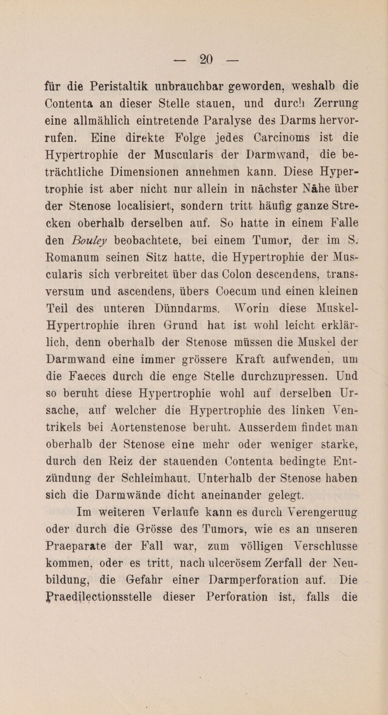 für die Peristaltik unbrauchbar geworden, weshalb die Contenta an dieser Stelle stauen, und durch Zerrung eine allmählich eintretende Paralyse des Darms hervor- rufen. Eine direkte Folge jedes Carcinoms ist die Hypertrophie der Muscularis der Darmwand, die be¬ trächtliche Dimensionen annehmen kann. Diese Hyper¬ trophie ist aber nicht nur allein in nächster Nähe über der Stenose localisiert, sondern tritt häufig ganze Stre¬ cken oberhalb derselben auf. So hatte in einem Falle den Bouley beobachtete, bei einem Tumor, der im S. Romanum seinen Sitz hatte, die Hypertrophie der Mus¬ cularis sich verbreitet über das Colon descendens, trans- versum und ascendens, übers Coecum und einen kleinen Teil des unteren Dünndarms. Worin diese Muskel- Hypertrophie ihren Grund hat ist wohl leicht erklär¬ lich, denn oberhalb der Stenose müssen die Muskel der Darmwand eine immer grössere Kraft aufwenden, um die Faeces durch die enge Stelle durchzupressen. Und so beruht diese Hypertrophie wohl auf derselben Ur¬ sache, auf welcher die Hypertrophie des linken Ven¬ trikels bei Aortenstenose beruht. Ausserdem findet man oberhalb der Stenose eine mehr oder weniger starke, durch den Reiz der stauenden Contenta bedingte Ent¬ zündung der Schleimhaut. Unterhalb der Stenose haben sich die Darmwände dicht aneinander gelegt. Im weiteren Verlaufe kann es durch Verengeruug oder durch die Grösse des Tumors, wie es an unseren Praeparate der Fall war, zum völligen Verschlüsse kommen, oder es tritt, nach ulcerösem Zerfall der Neu¬ bildung, die Gefahr einer Darmperforation auf. Die fraedilectionsstelle dieser Perforation ist, falls die