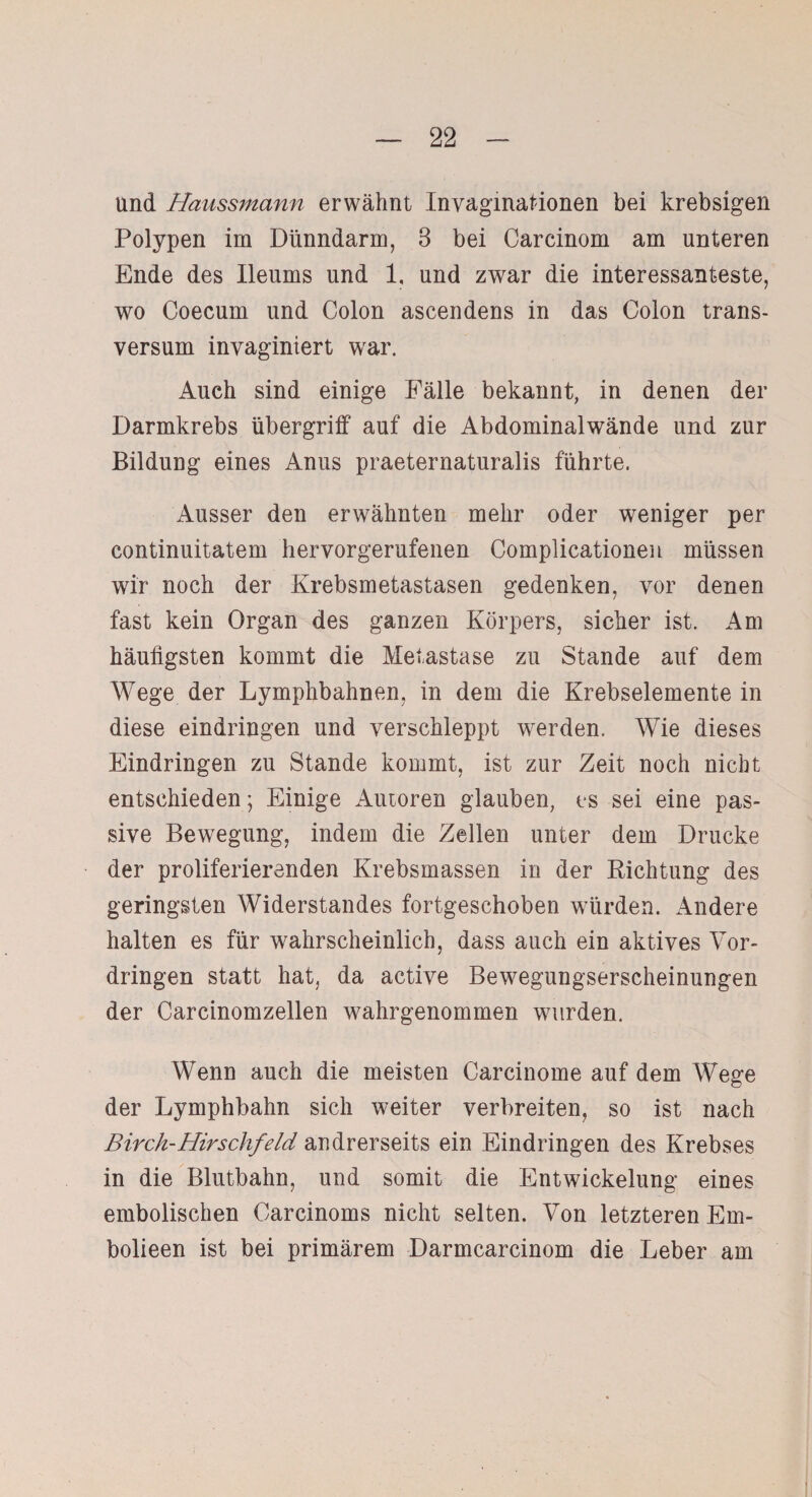 und Haussmann erwähnt Invaginationen bei krebsigen Polypen im Dünndarm, 3 bei Carcinom am unteren Ende des Ileums und 1. und zwar die interessanteste, wo Coecum und Colon ascendens in das Colon trans- versum inyaginiert war. Auch sind einige Fälle bekannt, in denen der Darmkrebs Übergriff auf die Abdominalwände und zur Bildung eines Anus praeternaturalis führte. Ausser den erwähnten mehr oder weniger per continuitatem hervorgerufenen Complicationen müssen wir noch der Krebsmetastasen gedenken, vor denen fast kein Organ des ganzen Körpers, sicher ist. Am häufigsten kommt die Metastase zu Stande auf dem Wege der Lymphbahnen, in dem die Krebselemente in diese eindringen und verschleppt werden. Wie dieses Eindringen zu Stande kommt, ist zur Zeit noch nicht entschieden; Einige Autoren glauben, es sei eine pas¬ sive Bewegung, indem die Zellen unter dem Drucke der proliferierenden Krebsmassen in der Richtung des geringsten Widerstandes fortgeschoben würden. Andere halten es für wahrscheinlich, dass auch ein aktives Vor¬ dringen statt hat, da active Bewegungserscheinungen der Carcinomzellen wahrgenommen wurden. Wenn auch die meisten Carcinome auf dem Wege der Lymphbahn sich weiter verbreiten, so ist nach Birch-Hirschfeld andrerseits ein Eindringen des Krebses in die Blutbahn, und somit die Entwickelung eines embolischen Carcinoms nicht selten. Von letzteren Em- bolieen ist bei primärem Darmcarcinom die Leber am