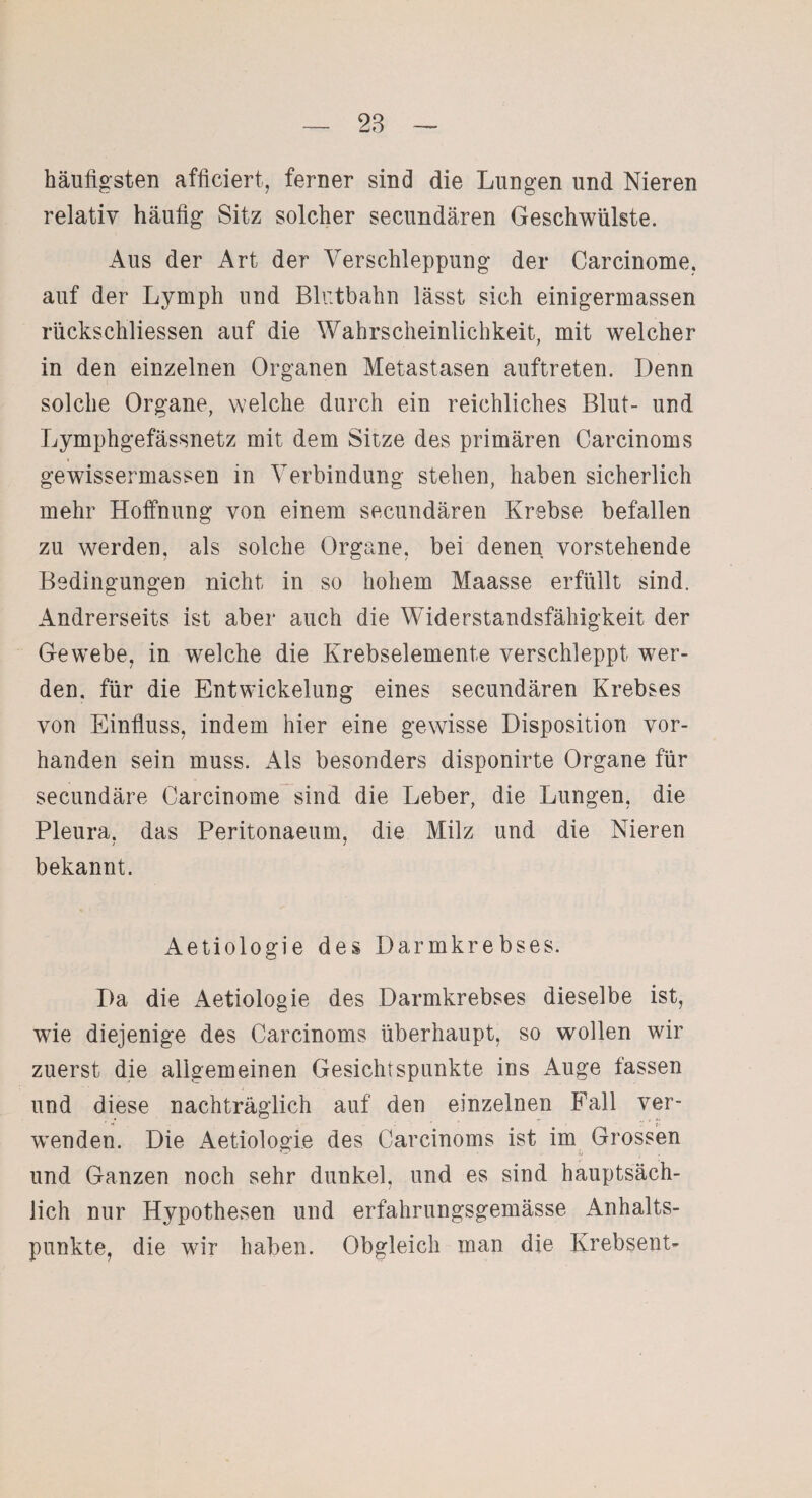 häufigsten afficiert, ferner sind die Lungen und Nieren relativ häufig Sitz solcher secundären Geschwülste. Aus der Art der Verschleppung der Carcinome, auf der Lymph und Blr.tbahn lässt sich einigermassen rücksehliessen auf die Wahrscheinlichkeit, mit welcher in den einzelnen Organen Metastasen auftreten. Denn solche Organe, welche durch ein reichliches Blut- und Lymphgefässnetz mit dem Sitze des primären Carcinoms gewissermassen in Verbindung stehen, haben sicherlich mehr Hoffnung von einem secundären Krebse befallen zu werden, als solche Organe, bei denen vorstehende Bedingungen nicht in so hohem Maasse erfüllt sind. Andrerseits ist aber auch die Widerstandsfähigkeit der Gewebe, in welche die Krebselemente verschleppt wer¬ den. für die Entwickelung eines secundären Krebses von Einfluss, indem hier eine gewisse Disposition vor¬ handen sein muss. Als besonders disponirte Organe für secundäre Carcinome sind die Leber, die Lungen, die Pleura, das Peritonaeum, die Milz und die Nieren bekannt. Aetiologie des Darmkrebses. Da die Aetiologie des Darmkrebses dieselbe ist, wie diejenige des Carcinoms überhaupt, so wollen wir zuerst die allgemeinen Gesichtspunkte ins Auge fassen und diese nachträglich auf den einzelnen Fall ver¬ wenden. Die Aetiologie des Carcinoms ist im Grossen und Ganzen noch sehr dunkel, und es sind hauptsäch¬ lich nur Hypothesen und erfahrungsgemässe Anhalts¬ punkte, die wir haben. Obgleich man die Krebsent-