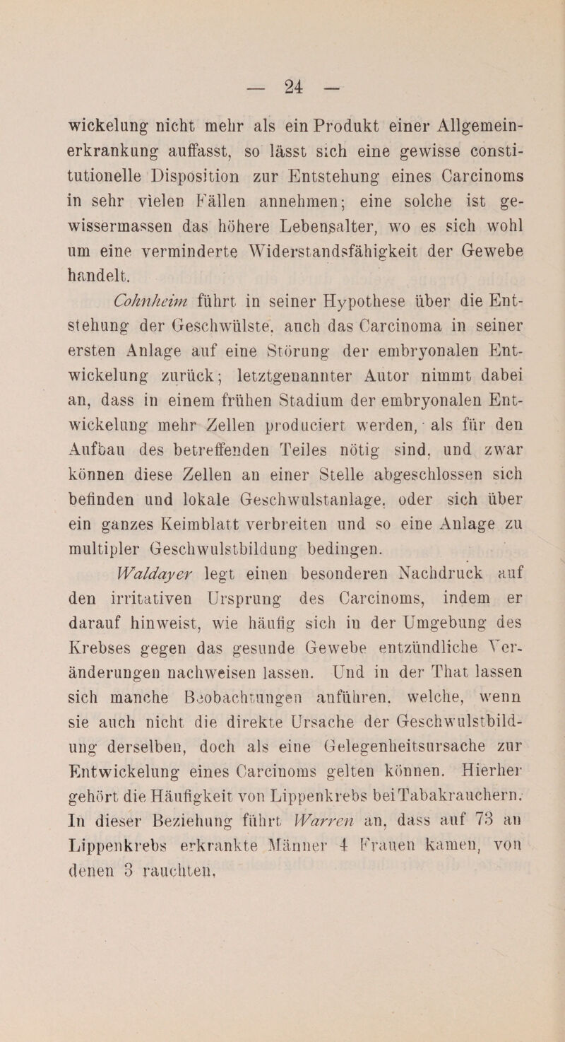 Wickelung nicht mehr als ein Produkt einer Allgemein¬ erkrankung auffasst, so lässt sich eine gewisse consti¬ tutioneile Disposition zur Entstehung eines Carcinoms in sehr vielen Fällen annehmen; eine solche ist ge- wissermassen das höhere Lebensalter, wro es sich wohl um eine verminderte Widerstandsfähigkeit der Gewebe handelt. Cohnheim führt in seiner Hypothese über die Ent¬ stehung der Geschwülste, auch das Carcinoma in seiner ersten Anlage auf eine Störung der embryonalen Ent¬ wickelung zurück; letztgenannter Autor nimmt dabei an, dass in einem frühen Stadium der embryonalen Ent¬ wickelung mehr Zellen produciert werden, ■ als für den Aufbau des betreffenden Teiles nötig sind, und zwar können diese Zellen an einer Stelle abgeschlossen sich befinden und lokale Geschwulstanlage, oder sich über ein ganzes Keimblatt verbreiten und so eine Anlage zu multipler Geschwulstbildung bedingen. Waldayer legt einen besonderen Nachdruck auf den irritativen Ursprung des Carcinoms, indem er darauf hinweist, wie häufig sich in der Umgebung des Krebses gegen das gesunde Gewebe entzündliche Ver¬ änderungen nachweisen lassen. Und in der That lassen sich manche Beobachtungen anführen, welche, wenn sie auch nicht die direkte Ursache der Geschwulstbild¬ ung derselben, doch als eine Gelegenheitsursache zur Entwickelung eines Carcinoms gelten können. Hierher gehört die Häufigkeit von Lippenkrebs bei Tabakrauchern. In dieser Beziehung führt Warren an, dass auf 73 an Lippen krebs erkrankte Männer 4 Frauen kamen, von denen 3 rauchten,