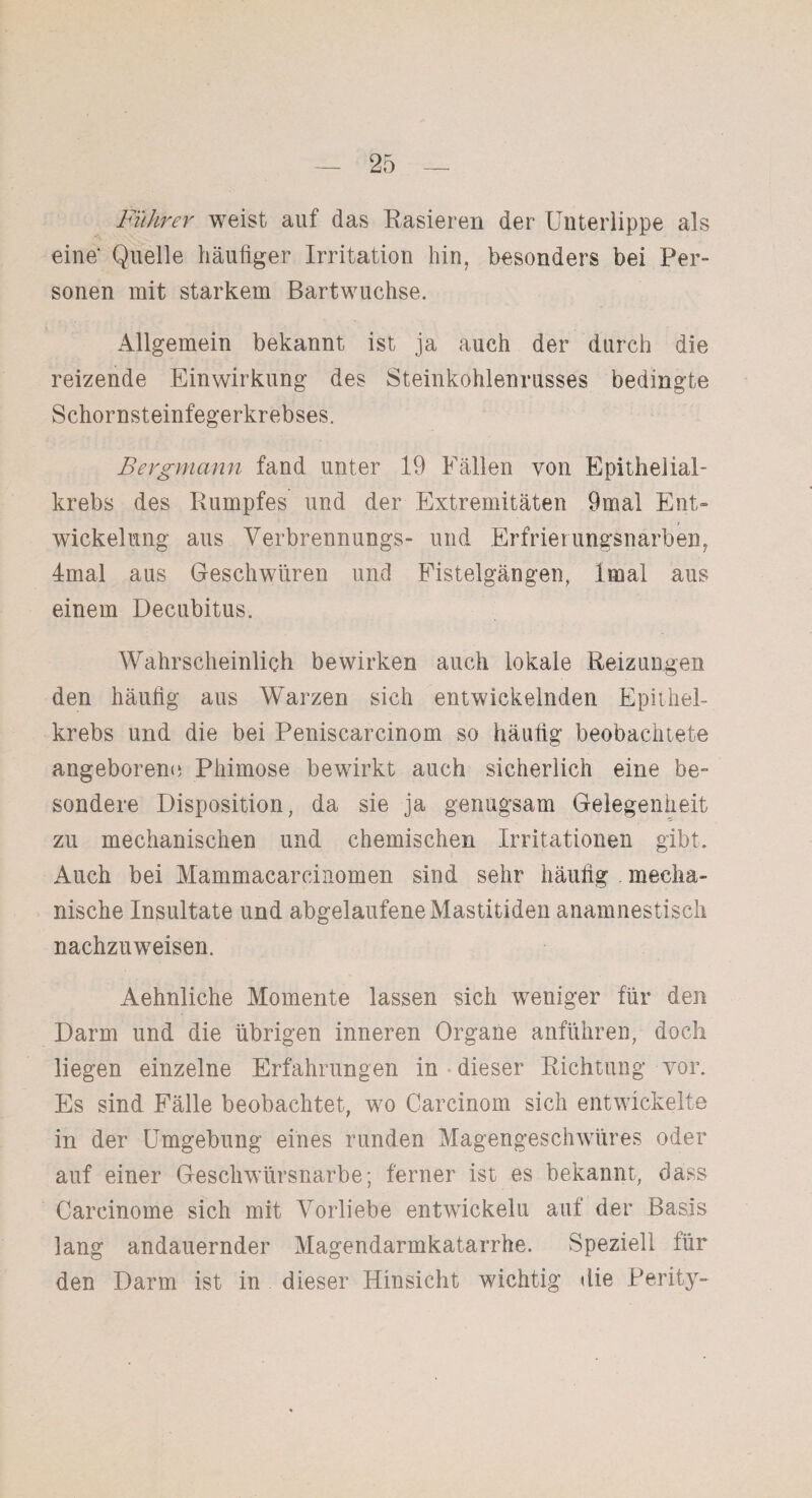 Führer weist auf das Rasieren der Unterlippe als eine' Quelle häufiger Irritation hin, besonders bei Per¬ sonen mit starkem Bartwuchse. Allgemein bekannt ist ja auch der durch die reizende Einwirkung des Steinkohlenrusses bedingte Schornsteinfegerkrebses. Bergmann fand unter 19 Fällen von Epithelial¬ krebs des Rumpfes und der Extremitäten 9mal Ent= Wickelung aus Verbrennungs- und Erfrierungsnarben, 4mal aus Geschwüren und Fistelgängen, Imal aus einem Decubitus. Wahrscheinlich bewirken auch lokale Reizungen den häufig aus Warzen sich entwickelnden Epithel¬ krebs und die bei Peniscarcinom so häufig beobachtete angeborene Phimose bewirkt auch sicherlich eine be¬ sondere Disposition, da sie ja genugsam Gelegenheit zu mechanischen und chemischen Irritationen gibt. Auch bei Mammacarcinomen sind sehr häufig mecha¬ nische Insultate und abgelaufene Mastitiden anamnestisch nachzuweisen. Aehnliche Momente lassen sich weniger für den Darm und die übrigen inneren Organe anführen, doch liegen einzelne Erfahrungen in dieser Richtung vor. Es sind Fälle beobachtet, wo Carcinom sich entwickelte in der Umgebung eines runden Magengeschwüres oder auf einer Geschwürsnarbe; ferner ist es bekannt, dass Carcinome sich mit Vorliebe entwickelu auf der Basis lang andauernder Magendarmkatarrhe. Speziell für den Darm ist in dieser Hinsicht wichtig die Perity-