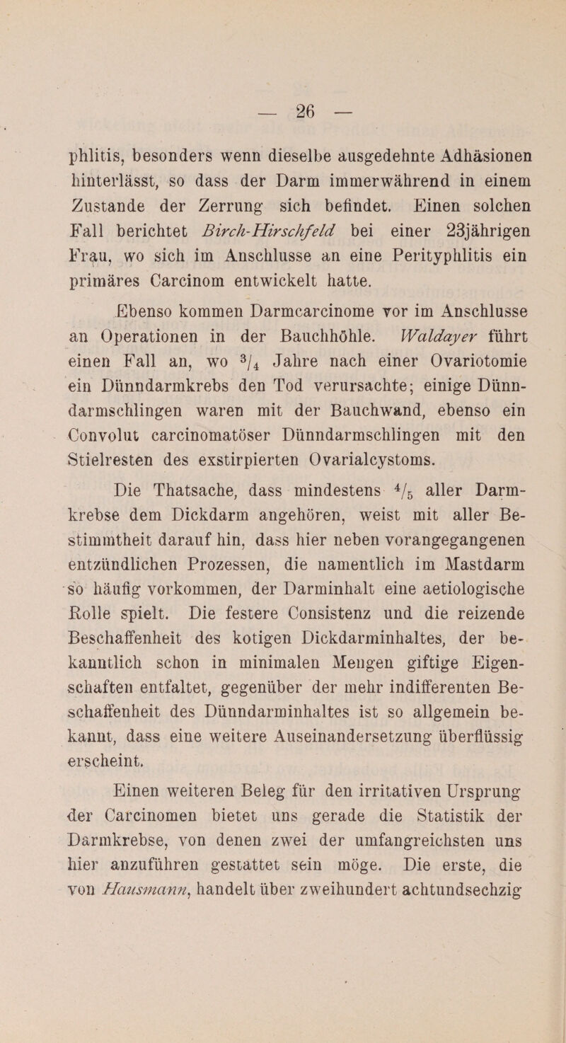 phlitis, besonders wenn dieselbe ausgedehnte Adhäsionen hinterlässt, so dass der Darm immerwährend in einem Zustande der Zerrung sich befindet. Einen solchen Fall berichtet Birch-Hirsclifeld bei einer 23jährigen Frau, wo sich im Anschlüsse an eine Perityphlitis ein primäres Carcinom entwickelt hatte. Ebenso kommen Darmcarcinome vor im Anschlüsse an Operationen in der Bauchhöhle. Waldayer führt einen Fall an, wo 3/4 Jahre nach einer Ovariotomie ein Dünndarmkrebs den Tod verursachte; einige Dünn¬ darmschlingen waren mit der Bauchwand, ebenso ein Convolut carcinomatöser Dünndarmschlingen mit den Stielresten des exstirpierten Ovarialcystoms. Die Thatsache, dass mindestens 4/5 aller Darm¬ krebse dem Dickdarm angehören, weist mit aller Be¬ stimmtheit darauf hin, dass hier neben vorangegangenen entzündlichen Prozessen, die namentlich im Mastdarm so häufig Vorkommen, der Darminhalt eine aetiologische Bolle spielt. Die festere Consistenz und die reizende Beschaffenheit des kotigen Dickdarminhaltes, der be¬ kanntlich schon in minimalen Mengen giftige Eigen¬ schaften entfaltet, gegenüber der mehr indifferenten Be¬ schaffenheit des Dünndarminhaltes ist so allgemein be¬ kannt, dass eine weitere Auseinandersetzung überflüssig erscheint. Einen weiteren Beleg für den irritativen Ursprung der Carcinomen bietet uns gerade die Statistik der Darmkrebse, von denen zwei der umfangreichsten uns hier anzuführen gestattet sein möge. Die erste, die von Hausmann, handelt über zweihundert achtundsechzig