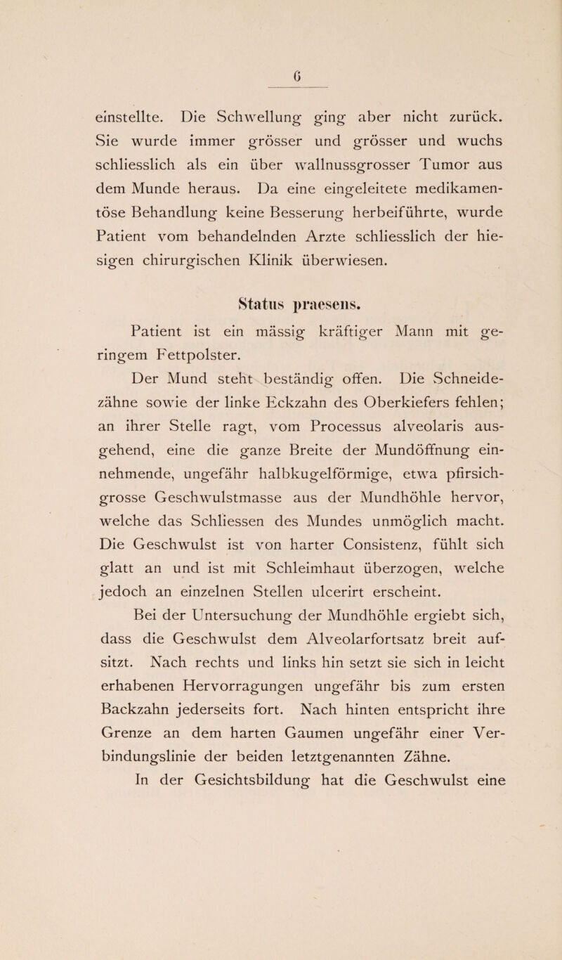 G einstellte. Die Schwellung ging aber nicht zurück. Sie wurde immer grösser und grösser und wuchs schliesslich als ein über wallnussgrosser Tumor aus dem Munde heraus. Da eine eingeleitete medikamen¬ töse Behandlung keine Besserung herbeiführte, wurde Patient vom behandelnden Arzte schliesslich der hie¬ sigen chirurgischen Klinik überwiesen. Status praesens. Patient ist ein massig kräftiger Mann mit ge¬ ringem Fettpolster. Der Mund steht beständig offen. Die Schneide¬ zähne sowie der linke Eckzahn des Oberkiefers fehlen; an ihrer Stelle ragt, vom Processus alveolaris aus¬ gehend, eine die ganze Breite der Mundöffnung ein¬ nehmende, ungefähr halbkugelförmige, etwa pfirsich¬ grosse Geschwulstmasse aus der Mundhöhle hervor, welche das Schliessen des Mundes unmöglich macht. Die Geschwulst ist von harter Consistenz, fühlt sich glatt an und ist mit Schleimhaut überzogen, welche jedoch an einzelnen Stellen ulcerirt erscheint. Bei der Untersuchung der Mundhöhle ergiebt sich, dass die Geschwulst dem Alveolarfortsatz breit auf¬ sitzt. Nach rechts und links hin setzt sie sich in leicht erhabenen Hervorragungen ungefähr bis zum ersten Backzahn jederseits fort. Nach hinten entspricht ihre Grenze an dem harten Gaumen ungefähr einer Ver¬ bindungslinie der beiden letztgenannten Zähne. In der Gesichtsbildung hat die Geschwulst eine