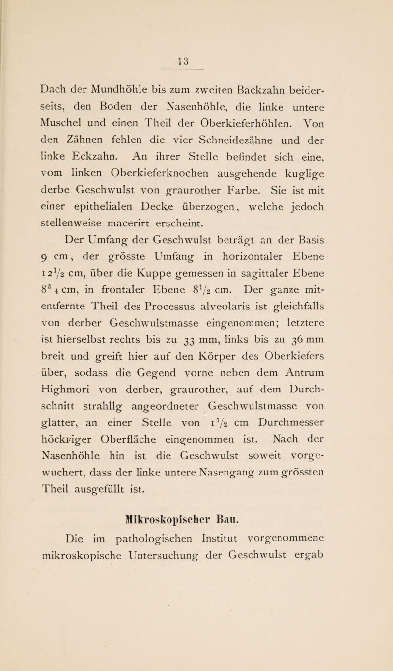 Dach der Mundhöhle bis zum zweiten Backzahn beider¬ seits, den Boden der Nasenhöhle, die linke untere Muschel und einen Theil der Oberkieferhöhlen. Von den Zähnen fehlen die vier Schneidezähne und der linke Eckzahn. An ihrer Stelle befindet sich eine, vom linken Oberkieferknochen ausgehende kuglige derbe Geschwulst von graurother Farbe. Sie ist mit einer epithelialen Decke überzogen, welche jedoch stellenweise macerirt erscheint. Der Umfang der Geschwulst beträgt an der Basis 9 cm, der grösste Umfang in horizontaler Ebene 12Y2 cm, über die Kuppe gemessen in sagittaler Ebene 83 4 cm, in frontaler Ebene 8x/2 cm. Der ganze mit¬ entfernte Theil des Processus alveolaris ist gleichfalls von derber Geschwulstmasse eingenommen; letztere ist hierselbst rechts bis zu 33 mm, links bis zu 36 mm breit und greift hier auf den Körper des Oberkiefers über, sodass die Gegend vorne neben dem Antrum Highmori von derber, graurother, auf dem Durch¬ schnitt strahllg angeordneter Geschwulstmasse von glatter, an einer Stelle von 1V2 cm Durchmesser höckFiger Oberfläche eingenommen ist. Nach der Nasenhöhle hin ist die Geschwulst soweit vorge¬ wuchert, dass der linke untere Nasengang zum grössten Theil ausgefüllt ist. Mikroskopischer Bau. Die im pathologischen Institut vorgenommene mikroskopische Untersuchung der Geschwulst ergab