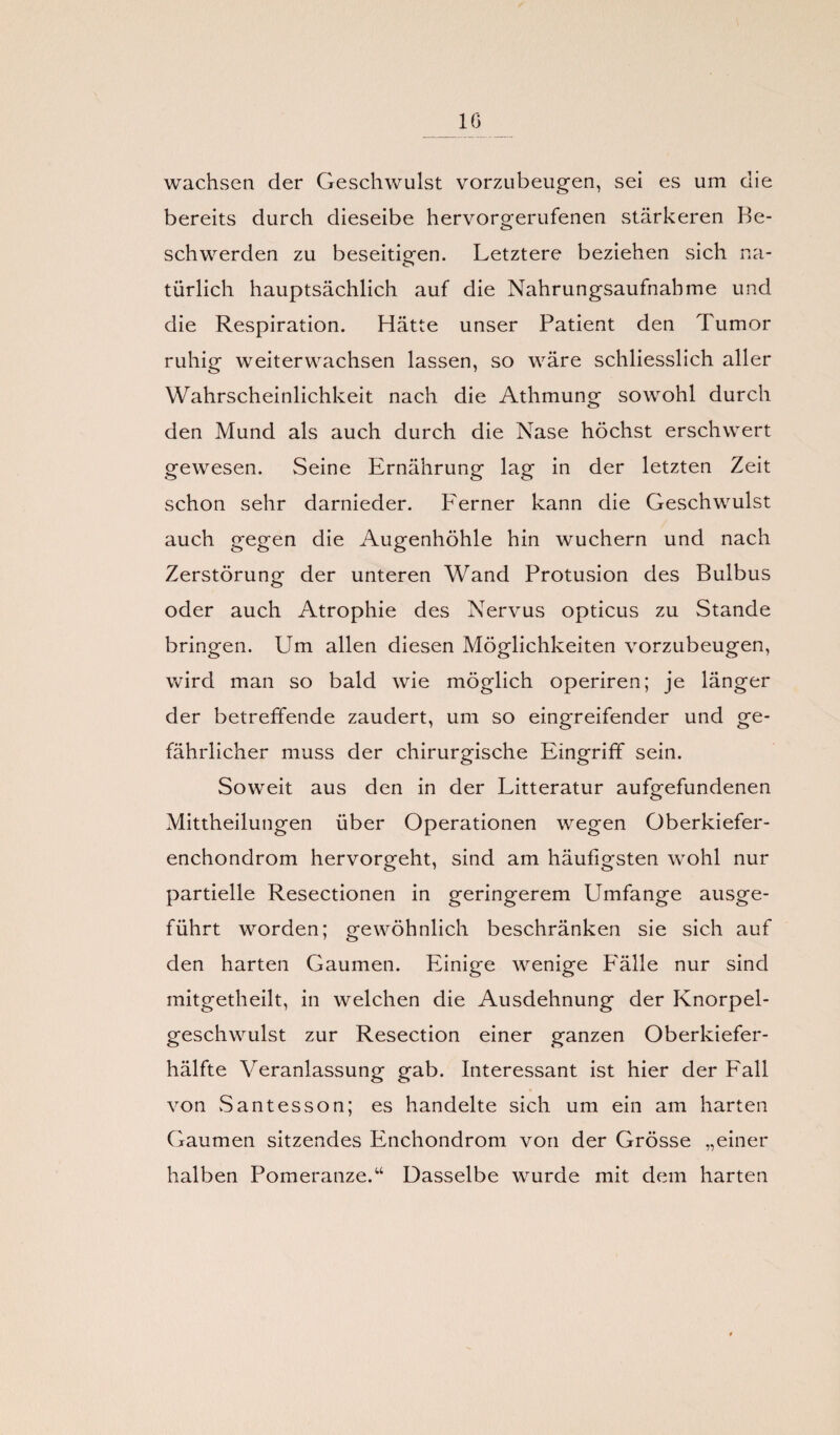 wachsen der Geschwulst vorzubeugen, sei es um die bereits durch dieseibe hervorgerufenen stärkeren Be¬ schwerden zu beseitigen. Letztere beziehen sich na¬ türlich hauptsächlich auf die Nahrungsaufnahme und die Respiration. Hätte unser Patient den Tumor ruhig weiterwachsen lassen, so wäre schliesslich aller Wahrscheinlichkeit nach die Athmung sowohl durch den Mund als auch durch die Nase höchst erschwert gewesen. Seine Ernährung lag in der letzten Zeit schon sehr darnieder. Ferner kann die Geschwulst auch gegen die Augenhöhle hin wuchern und nach Zerstörung der unteren Wand Protusion des Bulbus oder auch Atrophie des Nervus opticus zu Stande bringen. Um allen diesen Möglichkeiten vorzubeugen, wird man so bald wie möglich operiren; je länger der betreffende zaudert, um so eingreifender und ge¬ fährlicher muss der chirurgische Eingriff sein. Soweit aus den in der Litteratur aufgefundenen Mittheilungen über Operationen wegen Oberkiefer- enchondrom hervorgeht, sind am häufigsten wohl nur partielle Resectionen in geringerem Umfange ausge¬ führt worden; gewöhnlich beschränken sie sich auf den harten Gaumen. Einige wenige P'älle nur sind mitgetheilt, in welchen die Ausdehnung der Knorpel¬ geschwulst zur Resection einer ganzen Oberkiefer¬ hälfte Veranlassung gab. Interessant ist hier der Fall von Santesson; es handelte sich um ein am harten Gaumen sitzendes Enchondrom von der Grösse „einer halben Pomeranze/4 Dasselbe wurde mit dem harten