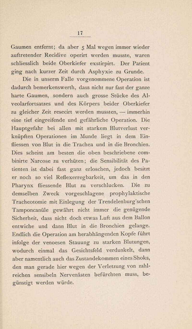 Gaumen entfernt; da aber 5 Mal wegen immer wieder auftretender Recidive operirt werden musste, waren schliesslich beide Oberkiefer exstirpirt. Der Patient ging nach kurzer Zeit durch Asphyxie zu Grunde. Die in unserm Falle vorgenommene Operation ist dadurch bemerkenswerth, dass nicht nur fast der ganze harte Gaumen, sondern auch grosse Stücke des Al¬ veolarfortsatzes und des Körpers beider Oberkiefer zu gleicher Zeit resecirt werden mussten, —• immerhin eine tief eingreifende und gefährliche Operation. Die Hauptgefahr bei allen mit starkem Blutverlust ver¬ knüpften Operationen im Munde liegt in dem Ein- fliessen von Blut in die Trachea und in die Bronchien. Dies scheint am besten die oben beschriebene com- binirte Narcose zu verhüten; die Sensibilität des Pa¬ tienten ist dabei fast ganz erloschen, jedoch besitzt er noch so viel Reflexerregbarkeit, um das in den Pharynx fliessende Blut zu verschlucken. Die zu demselben Zweck vorgeschlagene prophylaktische Tracheotomie mit Einlegung der Trendelenburg’schen Tamponcanüle gewährt nicht immer die genügende Sicherheit, dass nicht doch etwas Luft aus dem Ballon entwiche und dann Blut in die Bronchien gelange. Endlich die Operation am herabhängenden Kopfe führt infolge der venoesen Stauung zu starken Blutungen, wodurch einmal das Gesichtsfeld verdunkelt, dann aber namentlich auch das Zustandekommen eines Shoks, den man gerade hier wegen der Verletzung von zahl¬ reichen sensibeln Nervenästen befürchten muss, be¬ günstigt werden würde.
