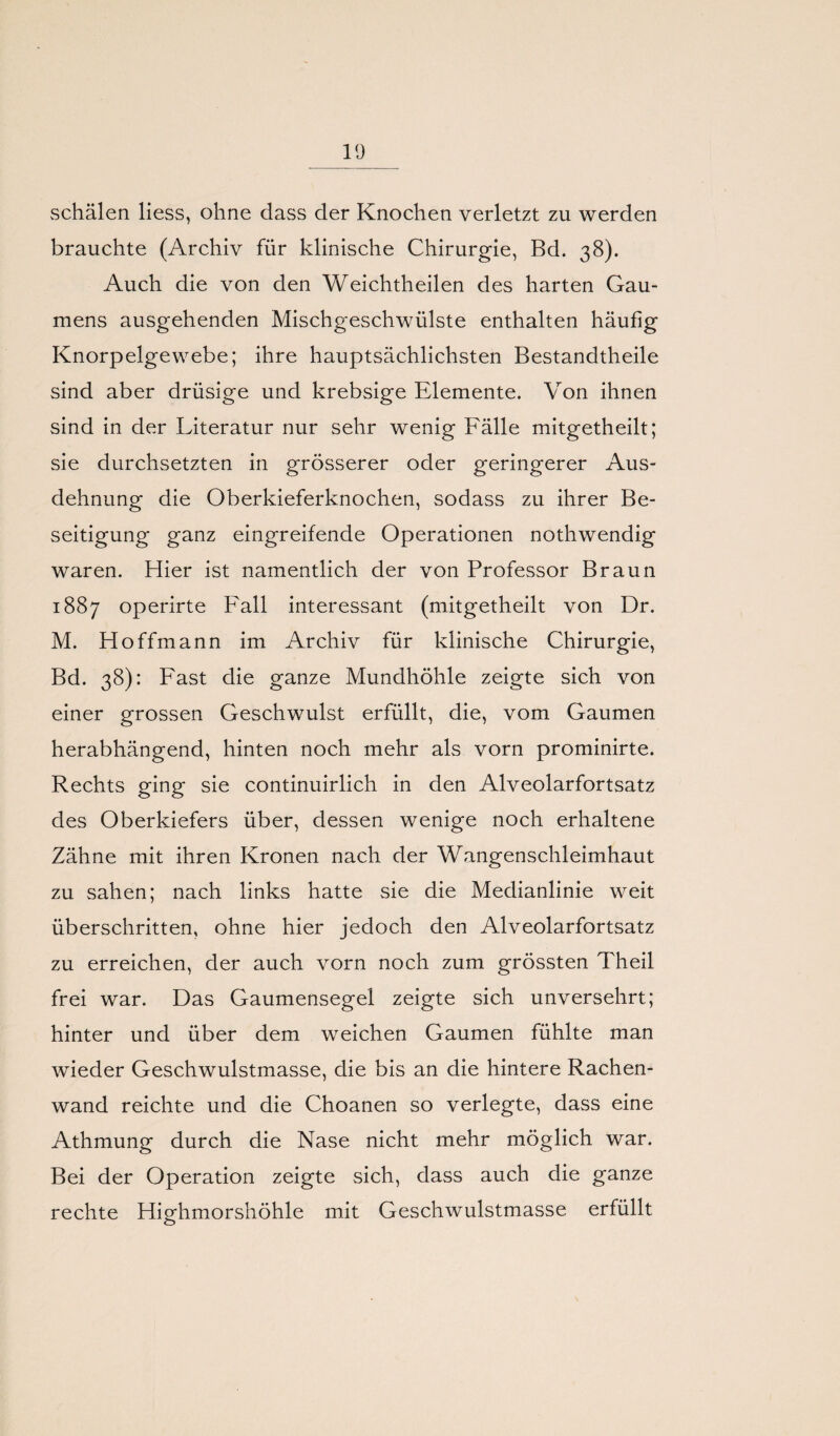 schälen liess, ohne dass der Knochen verletzt zu werden brauchte (Archiv für klinische Chirurgie, Bd. 38). Auch die von den Weichtheilen des harten Gau¬ mens ausgehenden Mischgeschwülste enthalten häufig Knorpelgewebe; ihre hauptsächlichsten Bestandtheile sind aber drüsige und krebsige Elemente. Von ihnen sind in der Literatur nur sehr wenig Fälle mitgetheilt; sie durchsetzten in grösserer oder geringerer Aus¬ dehnung die Oberkieferknochen, sodass zu ihrer Be¬ seitigung ganz eingreifende Operationen nothwendig waren. Hier ist namentlich der von Professor Braun 1887 operirte Fall interessant (mitgetheilt von Dr. M. Hoffmann im Archiv für klinische Chirurgie, Bd. 38): Fast die ganze Mundhöhle zeigte sich von einer grossen Geschwulst erfüllt, die, vom Gaumen herabhängend, hinten noch mehr als vorn prominirte. Rechts ging sie continuirlich in den Alveolarfortsatz des Oberkiefers über, dessen wenige noch erhaltene Zähne mit ihren Kronen nach der Wangenschleimhaut zu sahen; nach links hatte sie die Medianlinie weit überschritten, ohne hier jedoch den Alveolarfortsatz zu erreichen, der auch vorn noch zum grössten Theil frei war. Das Gaumensegel zeigte sich unversehrt; hinter und über dem weichen Gaumen fühlte man wieder Geschwulstmasse, die bis an die hintere Rachen¬ wand reichte und die Choanen so verlegte, dass eine Athmung durch die Nase nicht mehr möglich war. Bei der Operation zeigte sich, dass auch die ganze rechte Highmorshöhle mit Geschwulstmasse erfüllt