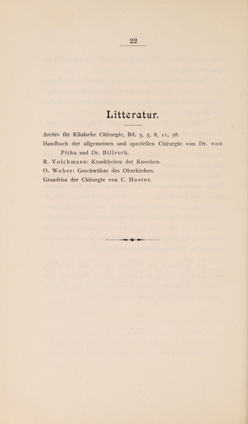 Lltteratur. Archiv für Klinische Chirurgie, Bd. 3, 5, 8, 11, 38. Handbuch der allgemeinen und speciellen Chirurgie von Dr. von Pitha und Dr. Billroth. R. Volckmann: Krankheiten der Knochen. O. Weber: Geschwülste des Oberkiefers. Grundriss der Chirurgie von C. Hu et er.