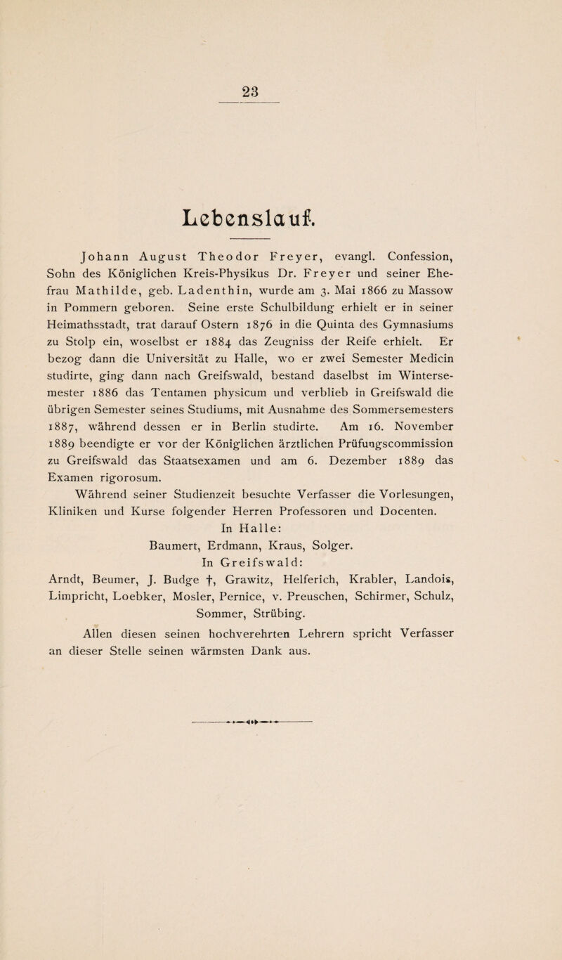Lebenslauf. Johann August Theodor Freyer, evangl. Confession, Sohn des Königlichen Kreis-Physikus Dr. Freyer und seiner Ehe¬ frau Mathilde, geb. Ladenthin, wurde am 3. Mai 1866 zu Massow in Pommern geboren. Seine erste Schulbildung erhielt er in seiner Heimathsstadt, trat darauf Ostern 1876 in die Quinta des Gymnasiums zu Stolp ein, woselbst er 1884 das Zeugniss der Reife erhielt. Er bezog dann die Universität zu Halle, wo er zwei Semester Medicin studirte, ging dann nach Greifswald, bestand daselbst im Winterse¬ mester 1886 das Tentamen physicum und verblieb in Greifswald die übrigen Semester seines Studiums, mit Ausnahme des Sommersemesters 1887, während dessen er in Berlin studirte. Am 16. November 1889 beendigte er vor der Königlichen ärztlichen Prüfuugscommission zu Greifswald das Staatsexamen und am 6. Dezember 1889 das Examen rigorosum. Während seiner Studienzeit besuchte Verfasser die Vorlesungen, Kliniken und Kurse folgender Herren Professoren und Docenten. In Halle: Baumert, Erdmann, Kraus, Solger. In Greifswald: Arndt, Beumer, J. Budge f, Grawitz, Helferich, Krabler, Landois, Limpricht, Loebker, Mosler, Pernice, v. Preuschen, Schirmer, Schulz, Sommer, Strübing. Allen diesen seinen hochverehrten Lehrern spricht Verfasser an dieser Stelle seinen wärmsten Dank aus. -.—
