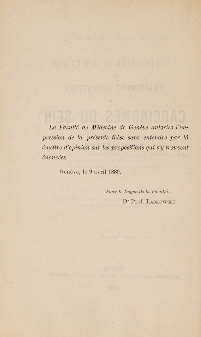 La Faculté de Médecine de Genève autorise l'im¬ pression de la présente thèse sans entendre par là émettre d'opinion sur les propositions qui s'y trouvent énoncées. Genève, le 9 avril 1889. Pour le Doyen de la Faculté : Dr Prof. Laskowski.