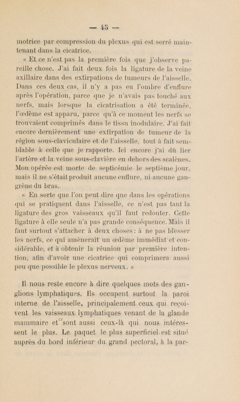 motrice par compression du plexus qui est serré main¬ tenant dans la cicatrice. « Et ce n’est pas la première fois que j’observe pa¬ reille chose. J’ai fait deux fois la ligature de la veine axillaire dans des extirpations de tumeurs de l’aisselle. Dans ces deux cas, il n’y a pas eu l’ombre d’enflure après l’opération, parce que je n’avais pas touché aux nerfs, mais lorsque la cicatrisation a été terminée, l’œdème est apparu, parce qu’à ce moment les nerfs se trouvaient comprimés dans le tissu modulaire. J’ai fait encore dernièrement une extirpation de tumeur de la région sous-claviculaire et de l’aisselle, tout à fait sem¬ blable à celle que je rapporte. Ici encore j’ai dû lier l’artère et la veine sous-clavière en dehors des scalènes. Mon opérée est morte de septicémie le septième jour, mais il ne s’était produit aucune enflure, ni aucune gan¬ grène du bras. « En sorte que l’on peut dire que dans les opérations qui se pratiquent dans l’aisselle, ce n’est pas tant la ligature des gros vaisseaux qu’il faut redouter. Cette ligature à elle seule n’a pas grande conséquence. Mais il faut surtout s’attacher à deux choses: à ne pas blesser les nerfs, ce qui amènerait un œdème immédiat et con¬ sidérable, et à obtenir la réunion par première inten¬ tion, afin d’avoir une cicatrice qui comprimera aussi peu que possible le plexus nerveux. » Il nous reste encore à dire quelques mots des gan¬ glions lymphatiques. Ils occupent surtout la paroi interne de l’aisselle, principalement ceux qui reçoi¬ vent les vaisseaux lymphatiques venant de la glande mammaire et fsont aussi ceux-là qui nous intéres¬ sent le plus. Le paquet le plus superficiel est situé auprès du bord inférieur du grand pectoral, à la par-