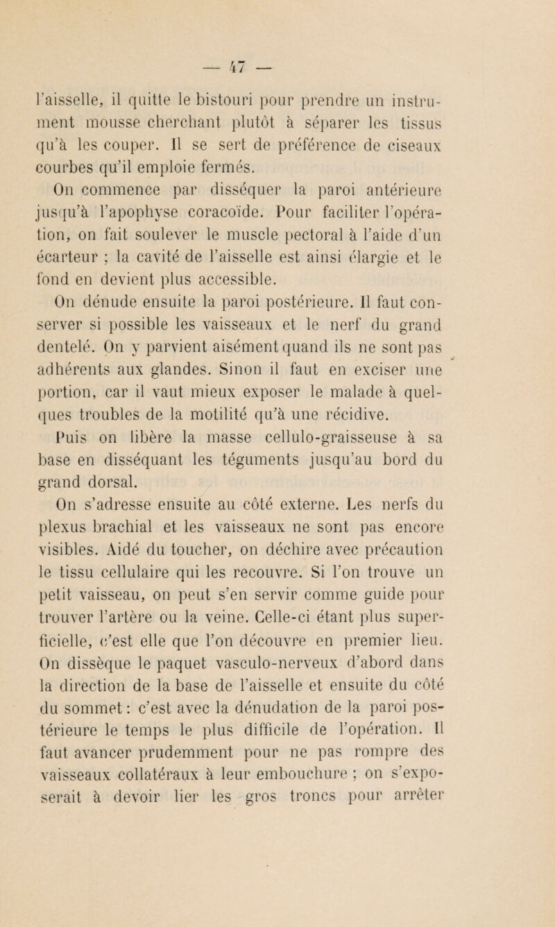 l'aisselle, il quitte le bistouri pour prendre un instru¬ ment mousse cherchant plutôt à séparer les tissus qu’à les couper. Il se sert de préférence de ciseaux courbes qu’il emploie fermés. On commence par disséquer la paroi antérieure jusqu’à l’apophyse coracoïde. Pour faciliter l’opéra¬ tion, on fait soulever le muscle pectoral à l’aide d’un écarteur ; la cavité de l’aisselle est ainsi élargie et le fond en devient plus accessible. On dénude ensuite la paroi postérieure. Il faut con¬ server si possible les vaisseaux et le nerf du grand dentelé. On y parvient aisément quand ils ne sont pas adhérents aux glandes. Sinon il faut en exciser une portion, car il vaut mieux exposer le malade à quel¬ ques troubles de la motilité qu’à une récidive. Puis on libère la masse cellulo-graisseuse à sa base en disséquant les téguments jusqu’au bord du grand dorsal. On s’adresse ensuite au côté externe. Les nerfs du plexus brachial et les vaisseaux ne sont pas encore visibles. Aidé du toucher, on déchire avec précaution le tissu cellulaire qui les recouvre. Si l’on trouve un petit vaisseau, on peut s’en servir comme guide pour trouver l’artère ou la veine. Celle-ci étant plus super¬ ficielle, c’est elle que l’on découvre en premier lieu. On dissèque le paquet vasculo-nerveux d’abord dans la direction de la base de l’aisselle et ensuite du côté du sommet : c’est avec la dénudation de la paroi pos¬ térieure le temps le plus difficile de l’opération. Il faut avancer prudemment pour ne pas rompre des vaisseaux collatéraux à leur embouchure ; on s’expo¬ serait à devoir lier les gros troncs pour arrêter