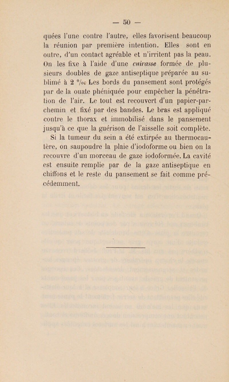 quées l’une contre l’autre, elles favorisent beaucoup la réunion par première intention. Elles sont en outre, cTun contact agréable et n’irritent pas la peau. On les fixe à l’aide d’une cuirasse formée de plu¬ sieurs doubles de gaze antiseptique préparée au su¬ blimé à 2 %o Les bords du pansement sont protégés par de la ouate phéniquée pour empêcher la pénétra¬ tion de l’air. Le tout est recouvert d’un papier-par¬ chemin et fixé par des bandes. Le bras est appliqué contre le thorax et immobilisé dans le pansement jusqu’à ce que la guérison de l’aisselle soit complète. Si la tumeur du sein a été extirpée au thermocau¬ tère, on saupoudre la plaie d’iodoforme ou bien on la recouvre d’un morceau de gaze iodoformée. La cavité est ensuite remplie par de la gaze antiseptique en chiffons et le reste du pansement se fait comme pré¬ cédemment.