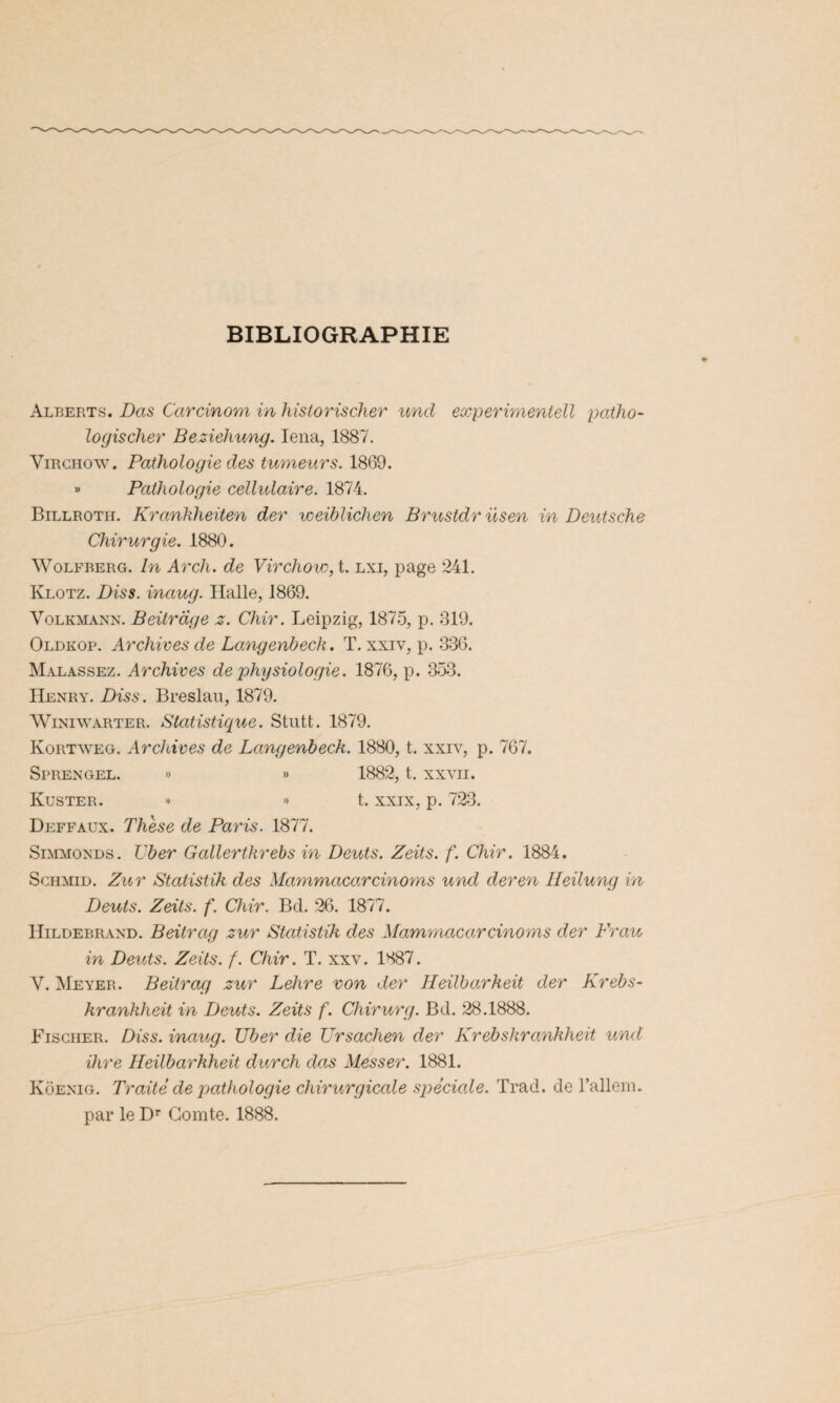 BIBLIOGRAPHIE Alberts. Das Carcinom in historischer und experimentell patho- logischer Beziehung. Iena, 1887. Virchow. Pathologie des tumeurs. 1869. » Pathologie cellulaire. 1874. Billrotii. Krankheiten der voeiblichen Brustdr nsen in Deutsche Chirurgie. 1880. Wolfberg. In Arch. de Virchow, t. lxi, page 241. Klotz. Diss. inaug. Halle, 1869. Volkmann. Beitrdge z. Chir. Leipzig, 1875, p. 819. Oldkop. Archives de Langenbech. T, xxiv, p. 336. Malassez. Archives de physiologie. 1876, p. 353. Henry. Diss. Breslau, 1879. Winiwarter. Statistique. Stutt. 1879. Ivortweg. Archives de Langenbech. 1880, t. xxiv, p. 767. Sprengel. » » 1882, t. xxvii. Küster. « « t. xxix, p. 723. Deffaux. Thèse de Paris. 1877. Simmonds. liber Gallertkrebs in Deuts. Zeits. f. Chir. 1884. Schmid. Zur Statistik des Mammacarcinoms und der en Ileilung in Deuts. Zeits. f. Chir. Bd. 26. 1877. Hildebrand. Beitrag zur Statistik des Mammacarcinoms der Frau in Deuts. Zeits. f. Chir. T. xxv. 1887. V. Meyer. Beitrag zur Lelire von der Heilbarheit der Krebs- kranklieit in Deuts. Zeits f. Chirurg. Bd. 28.1888. Fischer. Dis s. inaug. Uber die Ursachen der Krebskranhheit und ihre Heilbarkheit durch das Messer. 1881. Koenig. Traité de pathologie chirurgicale spéciale. Trad. de l’allem. par le Dr Comte. 1888.