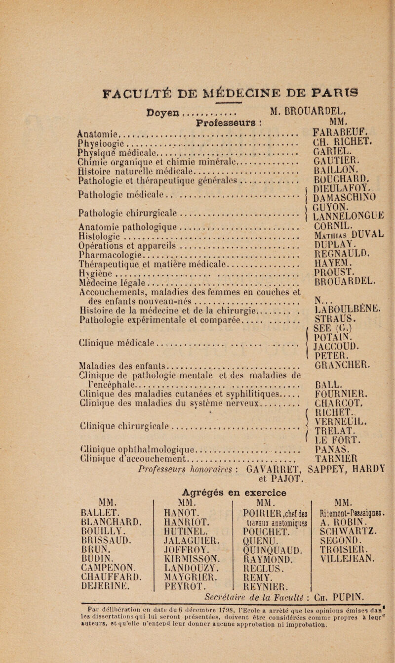 Doyôn .. f BROUARDEL» Professeurs ; MM. Anatomie........ Physioogie........ CH. RïCHET« Physique médicale... GARIEL. Chimie organique et chimie minérale,. GAUTIER. Histoire naturelle médicale. BAILLON. Pathologie et thérapeutique générales. BOCCHARD. 1 . . 1, , i DIEULAFOY, Patnologie medicale. j damASCHINO Pathologie chirurgicale. j laNNELONGPE Anatomie pathologique. CORNIL. Histologie.. Mathias DU VAL Opérations et appareils. DUPLAY. Pharmacologie. REGNAULD. Thérapeutique, et matière médicale. HAYEM. Hvgiène. PROUST. Médecine légale. BROUARDEL. Accouchements, maladies des femmes en couches et des enfants nouveau-nés. N... ^ Histoire de la médecine et de la chirurgie. LABOULBENE. Pathologie expérimentale et comparée. STRAUS. f SEE (G.) , POTAIN. Clinique medicale. < JACCOUD ( PETER. Maladies des enfants. GRANCHER. Clinique de pathologie mentale et des maladies de l’encéphale. BALL. Clinique des maladies cutanées et syphilitiques. FOURNIE Pv. Clinique des maladies du système nerveux. CHARCOT, ^ ‘ f RICHET. Clinique chirurgicale. \ TRELAT ( LE FORT. Clinique ophthalmologique. . PANAS. Clinique d’accouchement. TAPiNIEPi Professeurs honoraires : GAVARRET, SAPPEY, HARDY et PAJOT. Agrégés en exercice MM. Ribemonl-Peséaignes. A. ROBIN. SCHWARTZ. SECOND. TROISIER. VILLEJEAN. _Secrétaire de la Vacuité : Cii. PUPIN. Par délibération en date du 6 décembre 1798, l’Ecole a arrêté que les opinions émises dan* les dissertations qui lui seront présentées, doivent être considérées comme propres à leqr® auteurs, et qu’elle u’entepd leur donner aucune approbation ni improbation. MM. MM. MM. BALLET. HANOT. PO IR 1ER,cM des BLANCHARD. HANRIOT. tiavaiiî aDatomiques POUCHLT. BOUILLY. HUTINEL. BRISSAUD. JALAGUIER. QUENU. BRUN. JOFFROY. QUINQUAUD. BUDIN. KIRMISSON. RAYMOND. CAMPENON. LANDOUZY. RECLUS. CHAUFFARD. MAYGRIER. REMY. DEJERINE. PEYROT. REYNIER.