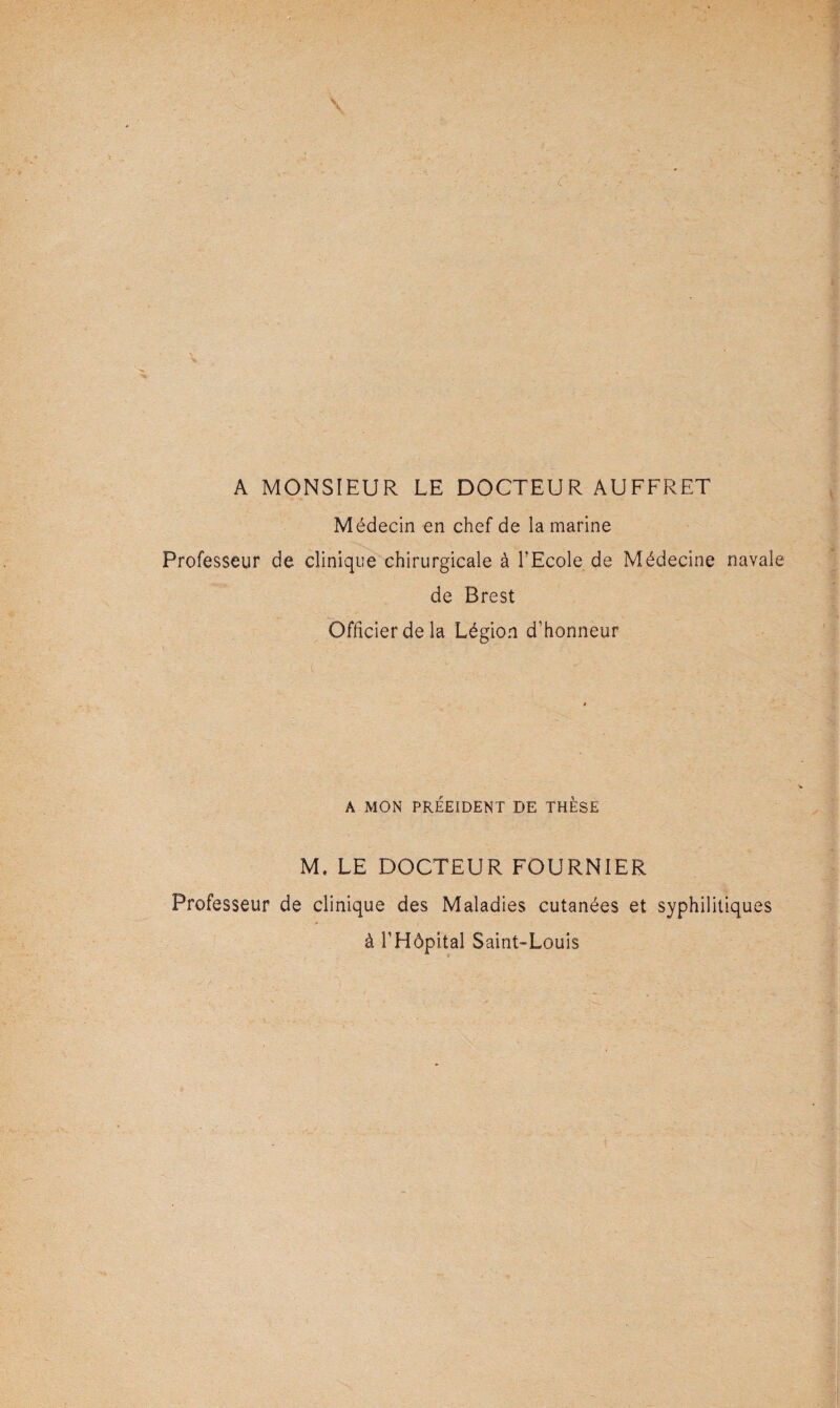 \ A MONSIEUR LE DOCTEUR AUFFRET Médecin en chef de la marine Professeur de clinique chirurgicale à l’Ecole de Médecine navale de Brest Officier de la Légion d’honneur ( A MON PRÉEIDENT DE THESE M. LE DOCTEUR FOURNIER Professeur de clinique des Maladies cutanées et syphilitiques à l’Hôpital Saint-Louis