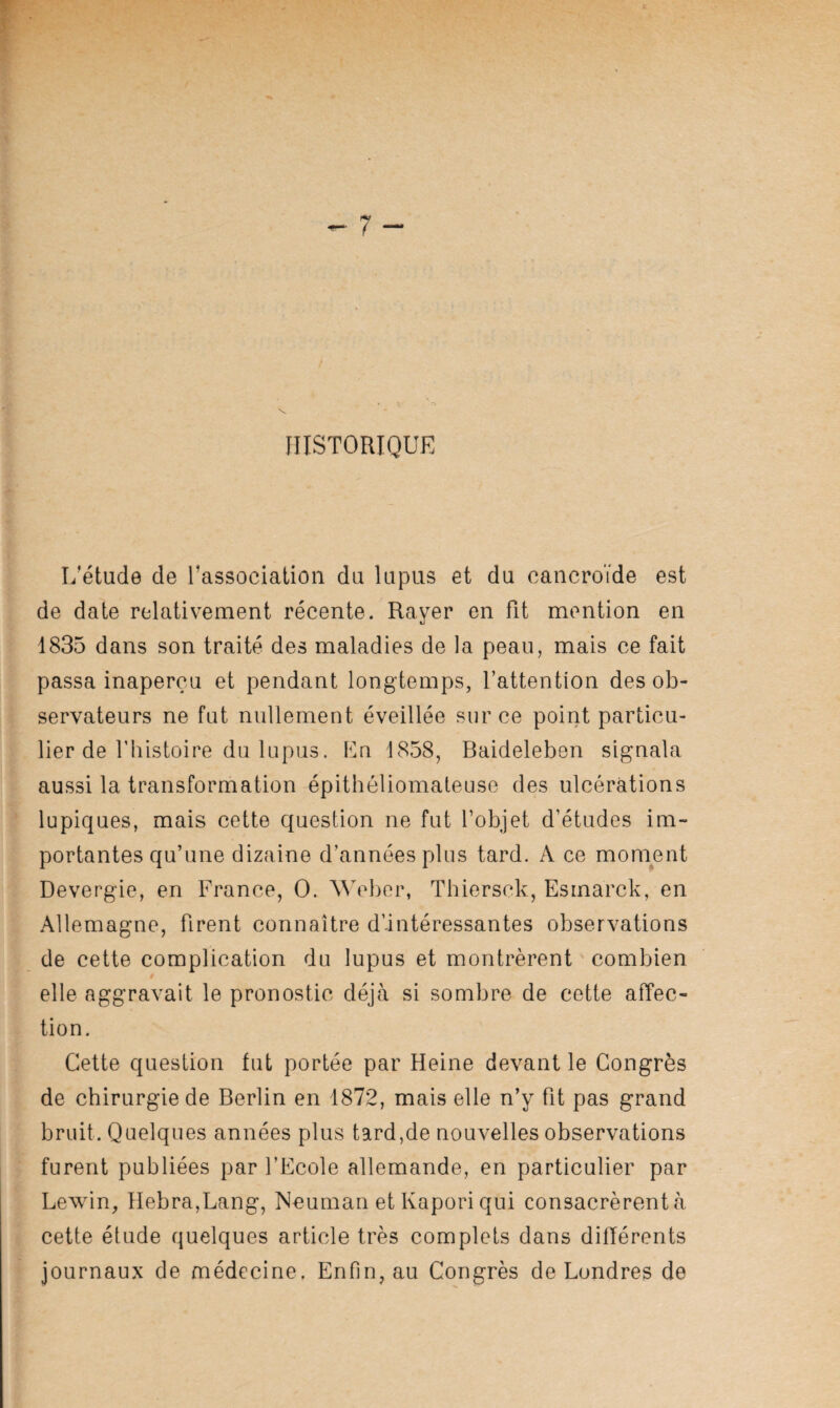 HISTORIQUE L’étude de l’association du lupus et du cancroïde est de date relativement récente. Rayer en fit mention en 1835 dans son traité des maladies de la peau, mais ce fait passa inaperçu et pendant longtemps, l’attention des ob¬ servateurs ne fut nullement éveillée sur ce point particu¬ lier de fliistoire du lupus. En 1858, Baideleben signala aussi la transformation épithéliomateuse des ulcérations lupiques, mais cette question ne fut l’objet d’études im¬ portantes qu’une dizaine d’années plus tard. A ce moment Devergie, en France, O. Weber, Thiersck, Esmarck, en Allemagne, firent connaître d’intéressantes observations de cette complication du lupus et montrèrent ' combien I elle aggravait le pronostic déjà si sombre de cette aiTec- tion. Cette question fut portée par Heine devant le Congrès de chirurgie de Berlin en 1872, mais elle n’y fit pas grand bruit. Quelques années plus tard,de nouvelles observations furent publiées par l’Ecole allemande, en particulier par Lewin, Hebra,Lang, Neuman et Kapori qui consacrèrent à cette étude quelques article très complets dans différents journaux de médecine. Enfin, au Congrès de Londres de