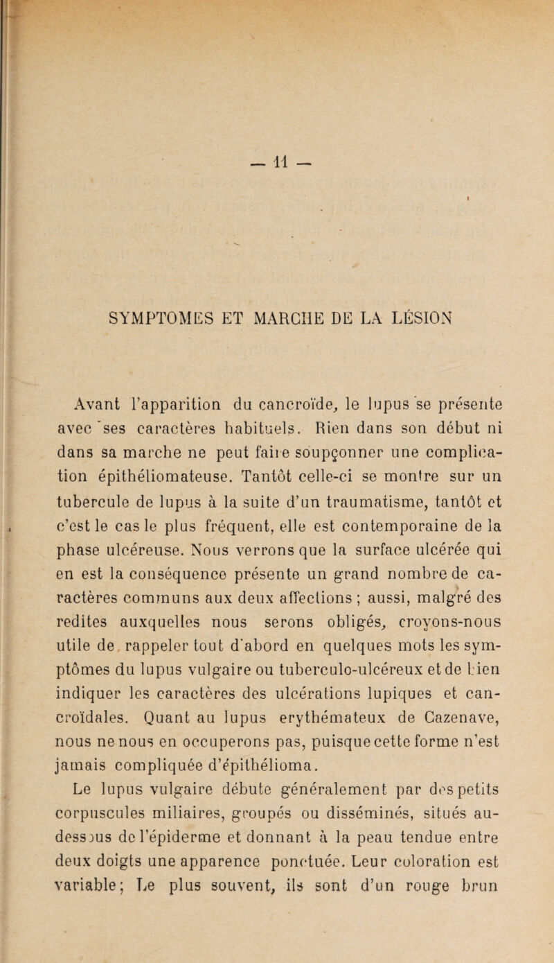 I SYMPTOMES ET MARCHE DE LA LÉSION Avant l’apparition du cancroïde^ le lupus’se présente avec'ses caractères habituels. Rien dans son début ni dans sa marche ne peut faire soupçonner une complica¬ tion épithéliomateuse. Tantôt celle-ci se montre sur un tubercule de lupus à la suite d’un traumatisme, tantôt et c’est le cas le plus fréquent, elle est contemporaine de la phase ulcéreuse. Nous verrons que la surface ulcérée qui en est la conséquence présente un grand nombre de ca¬ ractères communs aux deux alTeclions ; aussi, malgré des redites auxquelles nous serons obligés^ croyons-nous utile de, rappeler tout d'abord en quelques mots les sym¬ ptômes du lupus vulgaire ou tuberculo-ulcéreux et de l:ien indiquer les caractères des ulcérations lupiques et can- croïdales. Quant au lupus érythémateux de Gazenave, nous ne nous en occuperons pas, puisque cette forme n’est jamais compliquée d’épithélioma. Le lupus vulgaire débute généralement par des petits corpuscules miliaires, groupés ou disséminés, situés au- dessous de l’épiderme et donnant à la peau tendue entre deux doigts une apparence ponctuée. Leur coloration est variable; Le plus souvent, ils sont d’un rouge brun