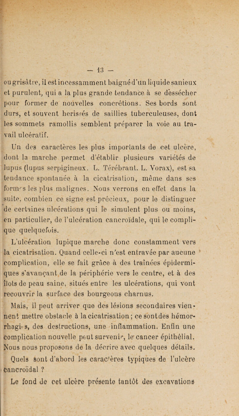 ou grisâtre, il est incessamment baigné dïln liquide sanieux et purulent^ qui a la plus grande tendance à se dessécher pour former de nouvelles concrétions. Ses bords sont durs, et souvent hérissés de saillies tuberculeuses, dont les sommets ramollis semblent préparer la voie au tra¬ vail ulcératif. Un des caractères les plus importants de cet ulcère, dont la marche permet d’établir plusieurs variétés de lupus (lupus serpigineux. L. Térébrant. L. Vorax), est sa tendance spontanée à la cicatrisation, même dans ses formas les plus malignes. Nous verrons en effet dans la suite, combien ce signe est précieux, pour le distinguer • de certaines ulcérations qui le simulent plus ou moins, en particulier, de l’ulcération cancroïdale, qui le compli- ^ que quelquefois. y L’ulcération lupique marche donc constamment vers la cicatrisation. Quand celle-ci n’est entravée par aucune complication, elle se fait grâce à des traînées épidermi¬ ques s’avançant,de la périphérie vers le centre, et à des îlots de peau saine, situés entre les ulcérations, qui vont recouvrir la surface des bourgeons charnus. Mais, il peut arriver que des lésions secondaires vien¬ nent mettre obstacle à la cicatrisation ; ce sont des hémor- rhagit s, des destructions, une inflammation. Enfin une complication nouvelle peut surveni'^, le’cancer épithélial. Nous nous proposons de la décrire avec quelques détails. Quels sont d’abord les carac'ères typiques de l’ulcère Cancroïdal ? Le fond de cet ulcère présente tantôt des excavations