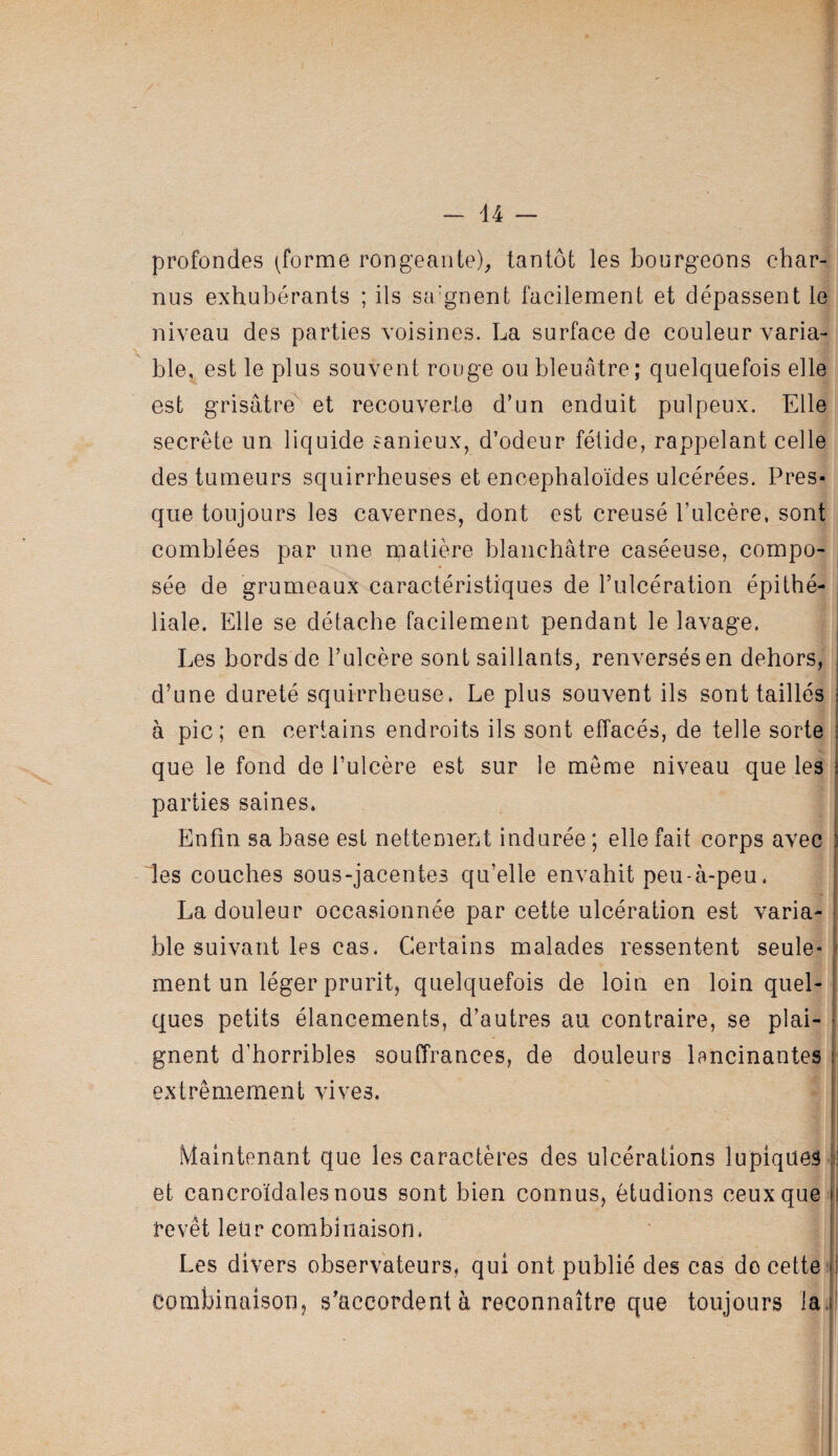 - d4 — profondes (forme rongeante)^ tantôt les bourgeons char¬ nus exhubérants ; ils sa’gnent facilement et dépassent le niveau des parties voisines. La surface de couleur varia¬ ble, est le plus souvent rouge ou bleuâtre; quelquefois elle est grisâtre^ et recouverle d’un enduit pulpeux. Elle secrète un liquide sanieux, d’odeur fétide, rappelant celle des tumeurs squirrheuses et encephaloïdes ulcérées. Pres¬ que toujours les cavernes, dont est creusé l’ulcère, sont comblées par une rpatière blanchâtre caséeuse, compo¬ sée de grumeaux caractéristiques de l’ulcération épithé¬ liale. Elle se détache facilement pendant le lavage. i Les bords de l’ulcère sont saillants, renversés en dehors, | d’une dureté squirrheuse. Le plus souvent ils sont taillés i à pic; en certains endroits ils sont effacés, de telle sorte | que le fond de l’ulcère est sur le meme niveau que les ï parties saines. Enfin sa base est nettement indurée ; elle fait corps avec \ les couches sous-jacentes qu’elle envahit peu-à-peu. | La douleur occasionnée par cette ulcération est varia- | ble suivant les cas. Certains malades ressentent seule-^ ment un léger prurit, quelquefois de loin en loin quel- I ques petits élancements, d’autres au contraire, se plai- * gnent d’horribles soulTrances, de douleurs lancinantes u extrêmement vives. i Maintenant que les caractères des ulcérations lupiques |f et cancroïdalesnous sont bien connus, étudions ceux que i revêt leur combinaison. j Les divers observateurs, qui ont publié des cas do cette combinaison, s’accordent à reconnaître que toujours la.)!