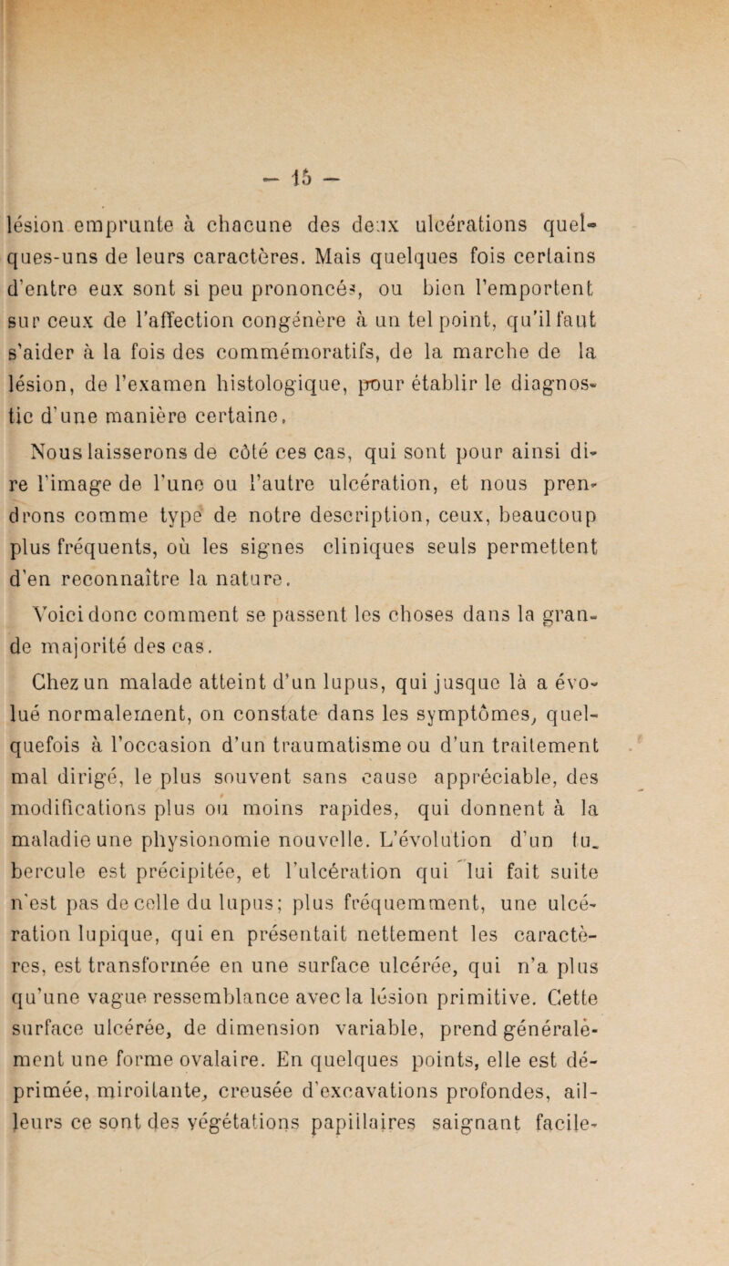 lésion emprunte à chacune des deux ulcérations quel¬ ques-uns de leurs caractères. Mais quelques fois certains d’entre eux sont si peu prononcé-*, ou bien l’emportent sur ceux de l’afTection congénère à un tel point, qu’il faut s'aider à la fois des commémoratifs, de la marche de la lésion, de l’examen histologique, pour établir le diagnos» tic d’une manière certaine, Nous laisserons de côté ces cas, qui sont pour ainsi di¬ re l’image de l’une ou l’autre ulcération, et nous pren¬ drons comme type de notre description, ceux, beaucoup plus fréquents, où les signes cliniques seuls permettent d'en reconnaître la nature. Voici donc comment se passent les choses dans la gran¬ de majorité des cas. Chez un malade atteint d’un lupus, qui jusque là a évo¬ lué normalement, on constate dans les symptômes^ quel¬ quefois à l’occasion d’un traumatisme ou d’un traitement mal dirigé, le plus souvent sans cause appréciable, des # modifications plus ou moins rapides, qui donnent à la maladie une physionomie nouvelle. L’évolution d’un tu. hercule est précipitée, et l’ulcération qui lui fait suite n'est pas décollé du lupus; plus fréquemment, une ulcé¬ ration lupique, qui en présentait nettement les caractè¬ res, est transformée en une surface ulcérée, qui n’a plus qu’une vague ressemblance avec la lésion primitive. Cette surface ulcérée, de dimension variable, prend générale¬ ment une forme ovalaire. En quelques points, elle est dé¬ primée, miroitante, creusée d’excavations profondes, ail¬ leurs ce sont des végétations papillaires saignant facile-