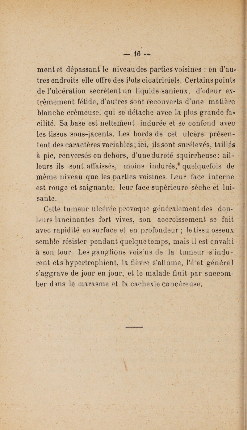 ment, et dépassant le niveau des parties voisines : en d’au- très endroits elle offre des i’ots cicatriciels. Certains points de l’ulcération secrétent un liquide sanieux, d’odeur ex¬ trêmement fétide, d’autres sont recouverts d’une matière blanche crémeuse, qui se détache avec la plus grande fa¬ cilité. Sa base est nettement indurée et se confond avec les tissus sous-jacents. Les bords de cet ulcère présen¬ tent des caractères variables; ici, ils sont surélevés, taillés à pic, renversés en dehors, d’une dureté squirrheuse: ail¬ leurs ils sont affaissés,^ moins indurés,* quelquefois de même niveau que les parties voisines. Leur face interne est rouge et saignante, leur face supérieure sèche et lui¬ sante. Cette tumeur ulcérée provoque généralement des dou¬ leurs lancinantes fort vives, son accroissement se fait avec rapidité en surface et en profondeur; le tissu osseux semble résister pendant quelque temps, mais il est envahi ? à son tour. Les ganglions vois'ns de la tumeur s’indu¬ rent ets’hypertrophient, la fièvre s’allume, J’état général s’aggrave de jour en jour, et le malade finit par succom¬ ber dans le marasme et lu cachexie cancéreuse,