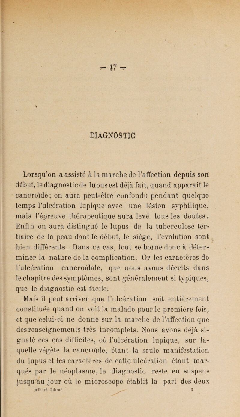 DIAGNOSTIC Lorsqu’on a assisté à la marche de l’affection depuis son début, le diagnostic de lupus est déjà fait, quand apparait le cancroïde; on aura peut-être confondu pendant quelque temps l’ulcération lupique avec une lésion syphilique, mais l’épreuve thérapeutique aura levé tous les doutes. Enfin on aura distingué le lupus de la tuberculose ter¬ tiaire de la peau dont le début, le siège, l’évolution sont bien différents. Dans ce cas, tout se borne donc à déter¬ miner la nature de la complication. Or les caractères de l’ulcération cancroïdale, que nous avons décrits dans le chapitre des symptômes, sont généralement si typiques, que le diagnostic est facile. Mais il peut arriver que l’ulcération soit entièrement constituée quand on voit la malade pour le première fois, et que celui-ci ne donne sur la marche de l’affection que des renseignements très incomplets. Nous avons déjà si¬ gnalé ces cas difficiles, où l’ulcération lupique, sur la¬ quelle végète la cancroïde, étant la seule manifestation du lupus et les caractères de cette ulcération étant mar¬ qués par le néoplasme, le diagnostic reste en suspens jusqu’au jour où le microscope établit la part des deux Albert Gibrat ^ 3