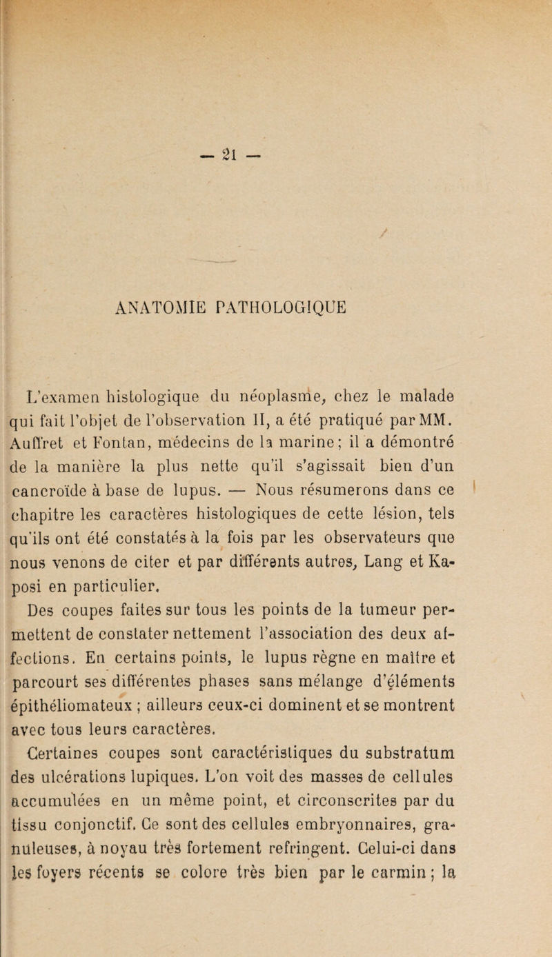 ANATOMIE PATHOLOGIQUE L’examen histologique du néoplasme, chez le malade qui fait l’objet de l’observation II, a été pratiqué par MM. AuHret et Fontan, médecins de la marine; il a démontré de la manière la plus nette qu’il s’agissait bien d’un cancroïde à base de lupus. — Nous résumerons dans ce chapitre les caractères histologiques de cette lésion, tels qu'ils ont été constatés à la fois par les observateurs que nous venons de citer et par différents autres, Lang et Ka¬ posi en particulier. Des coupes faites sur tous les points de la tumeur per¬ mettent de constater nettement l’association des deux af¬ fections. En certains points, le lupus règne en maître et parcourt ses differentes phases sans mélange d’éléments épithéliomateux ; ailleurs ceux-ci dominent et se montrent avec tous leurs caractères. Certaines coupes sont caractéristiques du substratum des ulcérations lupiques. L’on voit des masses de cellules accumulées en un même point, et circonscrites par du tissu conjonctif. Ce sont des cellules embryonnaires, gra¬ nuleuses, à noyau très fortement réfringent. Celui-ci dans les foyers récents se colore très bien par le carmin ; la