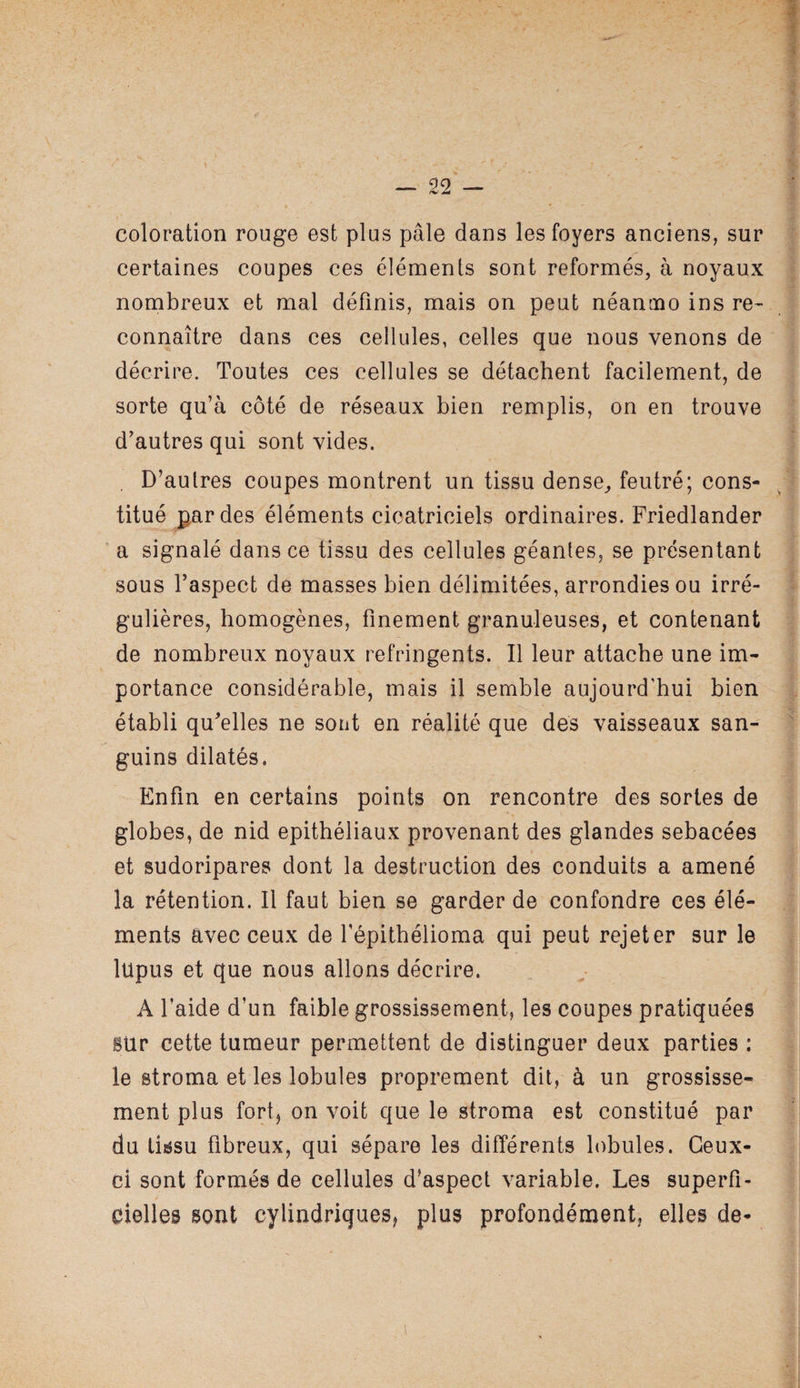 99 _ coloration rouge est plus pâle dans les foyers anciens, sur certaines coupes ces éléments sont reformés, à noyaux nombreux et mal définis, mais on peut néanmo ins re¬ connaître dans ces cellules, celles que nous venons de décrire. Toutes ces cellules se détachent facilement, de sorte qu’à côté de réseaux bien remplis, on en trouve d’autres qui sont vides. D’aulres coupes montrent un tissu dense, feutré; cons¬ titué par des éléments cicatriciels ordinaires. Friedlander a signalé dans ce tissu des cellules géantes, se présentant sous l’aspect de masses bien délimitées, arrondies ou irré¬ gulières, homogènes, finement granuleuses, et contenant de nombreux noyaux réfringents. Il leur attache une im¬ portance considérable, mais il semble aujourd'hui bien établi qu’elles ne sont en réalité que dés vaisseaux san¬ guins dilatés. Enfin en certains points on rencontre des sortes de globes, de nid epithéliaux provenant des glandes sébacées et sudoripares dont la destruction des conduits a amené la rétention. Il faut bien se garder de confondre ces élé¬ ments avec ceux de fépithélioma qui peut rejeter sur le lupus et que nous allons décrire. A l’aide d’un faible grossissement, les coupes pratiquées sur cette tumeur permettent de distinguer deux parties : le stroma et les lobules proprement dit, à un grossisse¬ ment plus fortj on voit que le stroma est constitué par du tissu fibreux, qui sépare les différents lobules. Ceux- ci sont formés de cellules d’aspect variable. Les superfi¬ cielles sont cylindriques, plus profondément, elles de-