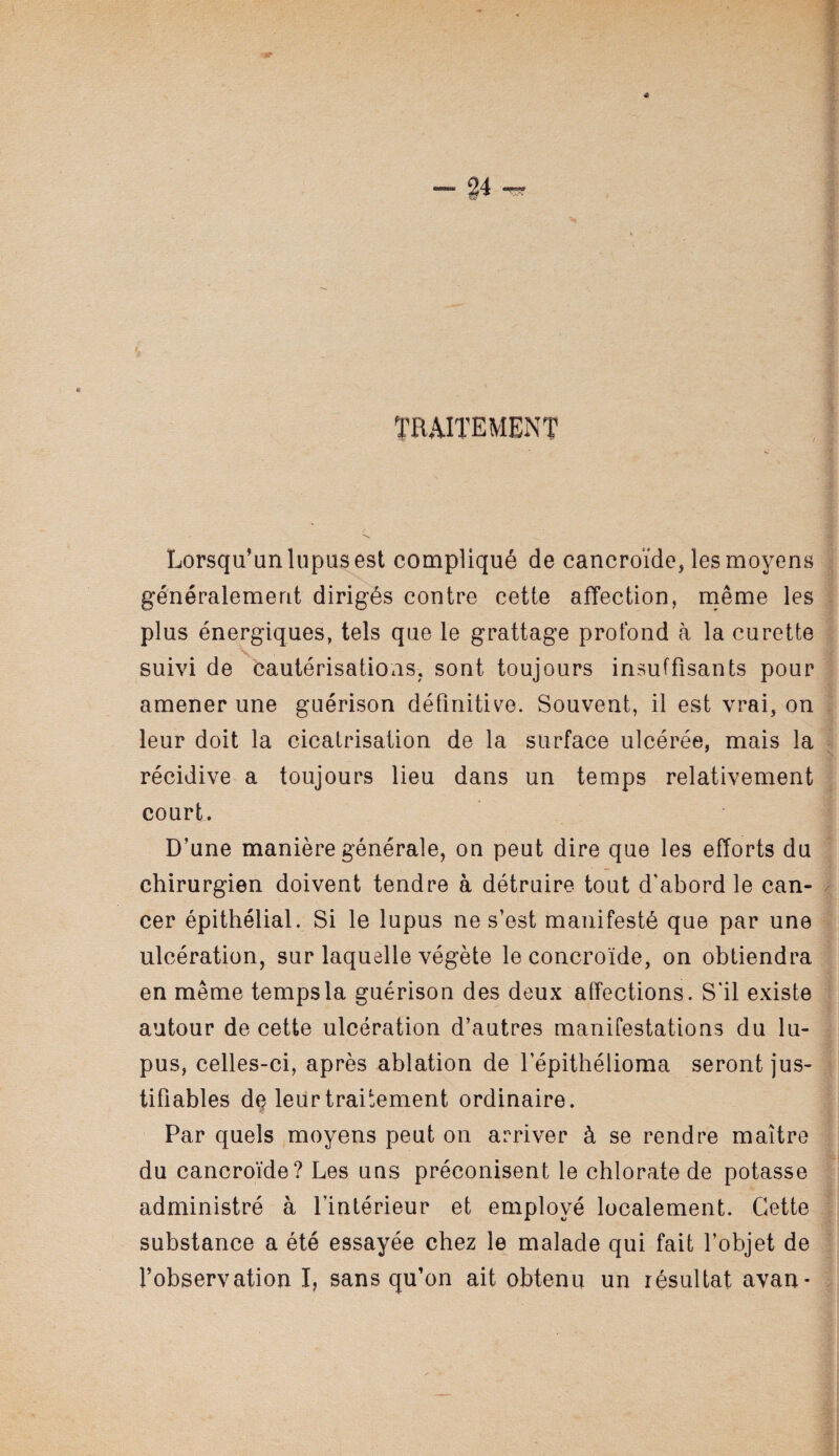 TRAITEMENT Lorsqu’un lupus est compliqué de cancroïde, les moyens généralement dirigés contre cette affection, même les plus énergiques, tels que le grattage profond à la curette suivi de cautérisations, sont toujours insuffisants pour amener une guérison définitive. Souvent, il est vrai, on leur doit la cicatrisation de la surface ulcérée, mais la récidive a toujours lieu dans un temps relativement court. D’une manière générale, on peut dire que les efforts du chirurgien doivent tendre à détruire tout d'abord le can¬ cer épithélial. Si le lupus ne s’est manifesté que par une ulcération, sur laquelle végète le concroïde, on obtiendra en même temps la guérison des deux affections. S'il existe autour de cette ulcération d’autres manifestations du lu¬ pus, celles-ci, après ablation de l’épithélioma seront jus¬ tifiables dç leur traitement ordinaire. Par quels moyens peut on arriver à se rendre maître du cancroïde? Les uns préconisent le chlorate de potasse administré à l’intérieur et employé localement. Cette substance a été essayée chez le malade qui fait l’objet de l’observation I, sans qu’on ait obtenu un résultat avan- . I ■'.IJ-.H. .-,-■-..—..1. .-^iTrnjT-iritii —i'T-i'-i Irr*-'T'tun'i ii it ii'r i|[iifniiWfViiniri>-ir llMti