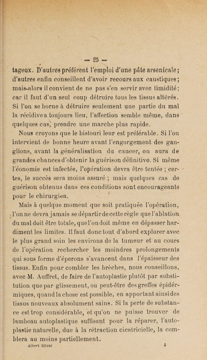 tageux. D’autres préfèrent remploi d^unô pâte arsenicale; d'autres enfin conseillent d’avoir recours aux caustiques; mais-alors il convient de ne pas s’en servir avec timidité; car il faut d’un seul coup détruire tous les tissus altérés. Si l’on se borne h détruire seulement une partie du mal la récidive a toujours lieu, TafTection sembl(3 mêpic, dans quelques cas, prendre une marche plus rapide. Nous croyons que le bistouri leur est préférable. Si l’on intervient de bonne heure avant l’engorgement des gan¬ glions, avant la généralisation du cancer, on aura de grandes chances d’obtenir la guérison définitive. Si même féonomie est infectée, l’opération devra être tentée ; cer¬ tes, le succès sera moins assuré ; mais quelques cas de guérison obtenus dans ces conditions sont encourageants pour le chirurgien. ^ Mais à quelque moment que soit pratiquée l’opération, «Tonne devra jamais se départir de cette règle quefablation du mal doit être totale, queTondoit même en dépasser har¬ diment les limites. Il faut donc tout d’abord explorer avec le plus grand soin les environs de la tumeur et au cours de l’opération rechercher les moindres prolongements qui sous forme d’éperons s’avancent dans l’épaisseur des tissus. Enfin pour combler les brèches, nous conseillons, avec M. x\ufTret, de faire de l’autoplastie plutôt par substi¬ tution que par glissement, ou peut-être des greffes épidér- miques, quand la chose est possible, en apportant ainsides tissus nouveaux absolument sains. Si la perte de substan¬ ce est trop considérable, et qu’on ne puisse trouver de lambeau autoplastique suffisant pour la réparer, Tauto- plastie naturelle, due à la rétraction cicatricielle^ la com¬ blera au moins partiellement. Albert Qibrat