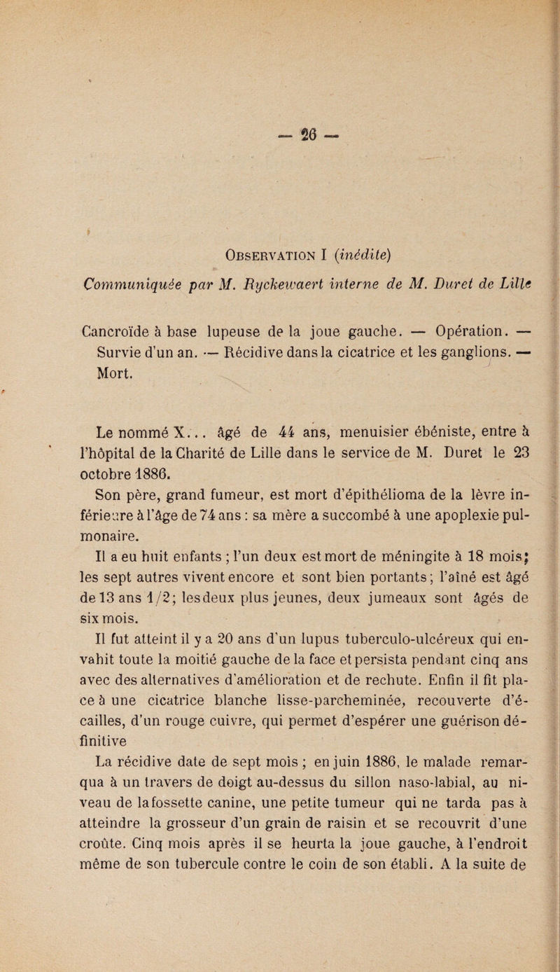 Communiquée par M, Ryckewaert interne de M. Duret de Lille Cancroïde à base lupeuse delà joue gauche. — Opération. — Survie d’un an. — Récidive dans la cicatrice et les ganglions. — Mort. Le nommé X... âgé de 44 ans, menuisier ébéniste, entre h l’hôpital de la Charité de Lille dans le service de M. Duret le 23 octobre 1886. Son père, grand fumeur, est mort d’épithélioma de la lèvre in¬ férieure à l’âge de 74 ans : sa mère a succombé à une apoplexie pul¬ monaire. Il a eu huit enfants ; l’im deux est mort de méningite à 18 mois; les sept autres vivent encore et sont bien portants ; l’aîné est âgé de 13 ans 1/2; les deux plus jeunes, deux jumeaux sont âgés de six mois. Il fut atteint il y a 20 ans d’un lupus tuberculo-ulcéreux qui en¬ vahit toute la moitié gauche de la face et persista pendant cinq ans avec des alternatives d’amélioration et de rechute. Enfin il fit pla¬ ce à une cicatrice blanche lisse-parcheminée, recouverte d’é- cailles, d’un rouge cuivre, qui permet d’espérer une guérison dé¬ finitive La récidive date de sept mois ; en juin 1886, le malade remar¬ qua à un travers de doigt au-dessus du sillon naso-labial, au ni¬ veau de la fossette canine, une petite tumeur qui ne tarda pas à atteindre la grosseur d’un grain de raisin et se recouvrit d’une croûte. Cinq mois après il se heurta la joue gauche, à l’endroit même de son tubercule contre le coin de son établi. A la suite de