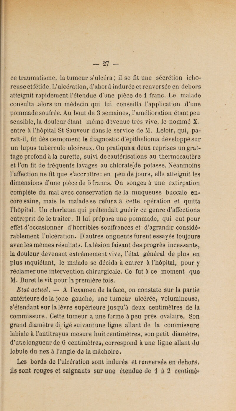 ce traumatisme, la tumeur s’ulcéra ; il se fit une sécrétion icho- reuse etfétide. L’ulcération, d’abord indurée et renversée en dehors atteignit rapidement l’étendue d’une pièce de 1 franc. Le malade consulta .alors un médecin qui lui conseilla l’application d’une pommade soufrée. Au bout de 3 semaines, l’amélioration étant peu sensible, la douleur étant même devenue très vive, le nommé X. entre à l’hôpital St Sauveur dans le service de M. Leloir, qui, pa¬ raît-il, fit dès ce moment le diagnostic d’épithelioma développé sur un lupus tuberculo ulcéreux. On pratiqua a deux reprises un grat¬ tage profond à la curette, suivi de cautérisations au thermocautère et l’on fit de fréquents lavages au chlorate]de potasse. Néanmoins rafïection ne fit que s’accroître: en peu de jours, elle atteignit les dimensions d’une pièce de 5 francs. On songea à une extirpation complète du mal avec conservation de la muqueuse buccale en¬ core saine, mais le malade se refura à cette opération et quitta l’hôpital. Un charlatan qui prétendait guérir ce genre d’affections entrirpnt de le traiter. Il lui prépara une pommade, qui eut pour effet d’occasionner d’horribles souffrances et d’agrandir considé¬ rablement l’ulcération. D’autres onguents furent essayés toujours avec les mêmes résultats. La lésion faisant des progrès incessants, la douleur devenant extrêmement vive, l’état général de plus en plus inquiétant, le malade se décida à entrer à l’hôpital, pour y réclamer une intervention chirurgicale. Ce fut à ce moment que M. Duret le vit pour la première fois. Etat actuel. — A l’examen de la face, on constate sur la partie antérieure de la joue gauche, une tumeur ulcérée, volumineuse, s’étendant sur la lèvre supérieure jusqu’à deux centimètres de la commissure. Cette tumeur a une forme à peu près ovalaire. Son grand diamètre drigé suivant une ligne allant de la commissure labiale à fantitrayus mesure huit centimètres, son petit diamètre, d’unelongueur de 6 centimètres, correspond à une ligne allant du lobule du nez à l’angle de la mâchoire. Les borda de l’ulcération sont indurés et renversés en dehors, ils sont rouges et saignants sur une étendue de 1 à 2 centimè*