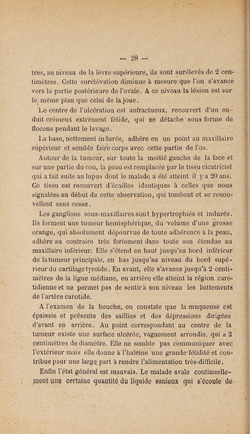 timètres. Cette surélévation diminue à mesure que l’on s’avance vers la partie postérieure de l’ovale. A ce niveau la lésion est sur le même plan que celui de la joue. Le centre de l’ulcération est anfractueux, recouvert d’un en¬ duit crémeux extrêment fétide^ qui se détache sous forme de flocons pendant le lavage. La base, nettement indurée, adhère en un point au maxillaire supérieur et semble faire corps avec cette partie de l’os. Autour de la tumeur, sur toute la moitié gauche de la face et sur une partie du cou, la peau est remplacée par le tissu cicatriciel qui a fait suite au lupus dont le malade a été atteint il y a 20 ans. Ce tissu est recouvert d’écailles identiques à celles que nous signalées au début de cette observation, qui tombent et se renou* vellent sans cesse. Les ganglions sous-maxillaires sont hypertrophiés et indurés. Ils forment une tumeur hémisphérique, du volume d'une grosse orange, qui absolument dépourvue de toute adhérence à la peau, adhère au contraire très fortement dans toute son étendue au maxillaire inférieur. Elle s’étend en haut jusqu’au bord inférieur de la tumeur principale, en bas jusqu’au niveau du bord supé¬ rieur du cartilage tyroïde. En avant, elle s’avance jusqu’à 2 centi¬ mètres de la ligne médiane, en arrière elle atteint la région caro¬ tidienne et ne permet pas de sentira son niveau les battements de l’artère carotide. A l’examen de la bouche, on constate que la muqueuse est épaissie et présente des saillies et des dépressions dirigées d’avant en arrière. Au point correspondant au centre de la tumeur existe une surface ulcérée, vaguement arrondie, qui a 2 centimètres de diamètre. Elle ne semble pas communiquer avec l’extérieur mais elle donne à l’haleine une grande fétidité et con¬ tribue pour une largq part à rendre l’alimentation très-difficile. Enfin l’état général est mauvais. Le malade avale continuelle- ipent une certaine quantité du liquide sanieux qui s’écoule de